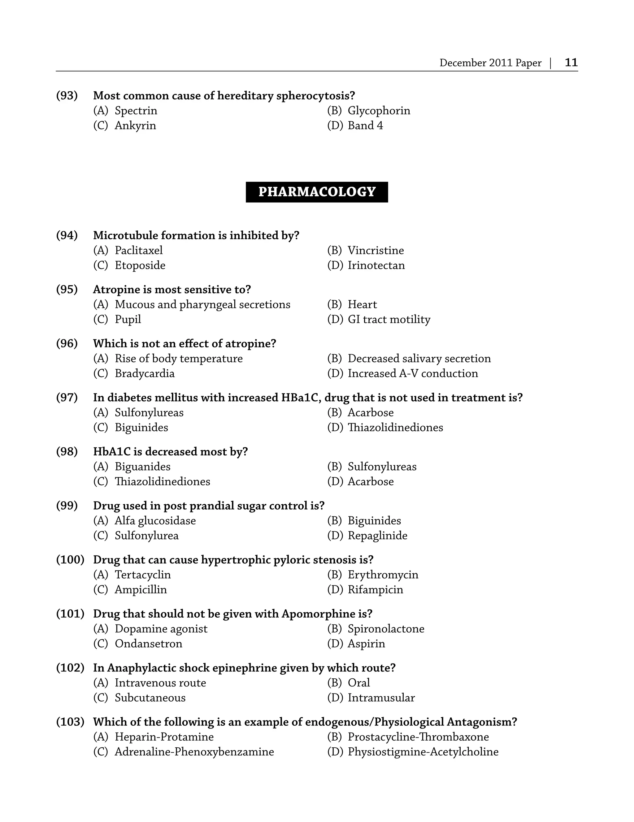 December 2011 Paper | 11
(93) Most common cause of hereditary spherocytosis?
(A) Spectrin (B) Glycophorin
(C) Ankyrin (D) Band 4
PHARMACOLOGY
(94) Microtubule formation is inhibited by?
(A) Paclitaxel (B) Vincristine
(C) Etoposide (D) Irinotectan
(95) Atropine is most sensitive to?
(A) Mucous and pharyngeal secretions (B) Heart
(C) Pupil (D) GI tract motility
(96) Which is not an eﬀect of atropine?
(A) Rise of body temperature (B) Decreased salivary secretion
(C) Bradycardia (D) Increased A-V conduction
(97) In diabetes mellitus with increased HBa1C, drug that is not used in treatment is?
(A) Sulfonylureas (B) Acarbose
(C) Biguinides (D) Thiazolidinediones
(98) HbA1C is decreased most by?
(A) Biguanides (B) Sulfonylureas
(C) Thiazolidinediones (D) Acarbose
(99) Drug used in post prandial sugar control is?
(A) Alfa glucosidase (B) Biguinides
(C) Sulfonylurea (D) Repaglinide
(100) Drug that can cause hypertrophic pyloric stenosis is?
(A) Tertacyclin (B) Erythromycin
(C) Ampicillin (D) Rifampicin
(101) Drug that should not be given with Apomorphine is?
(A) Dopamine agonist (B) Spironolactone
(C) Ondansetron (D) Aspirin
(102) In Anaphylactic shock epinephrine given by which route?
(A) Intravenous route (B) Oral
(C) Subcutaneous (D) Intramusular
(103) Which of the following is an example of endogenous/Physiological Antagonism?
(A) Heparin-Protamine (B) Prostacycline-Thrombaxone
(C) Adrenaline-Phenoxybenzamine (D) Physiostigmine-Acetylcholine
 