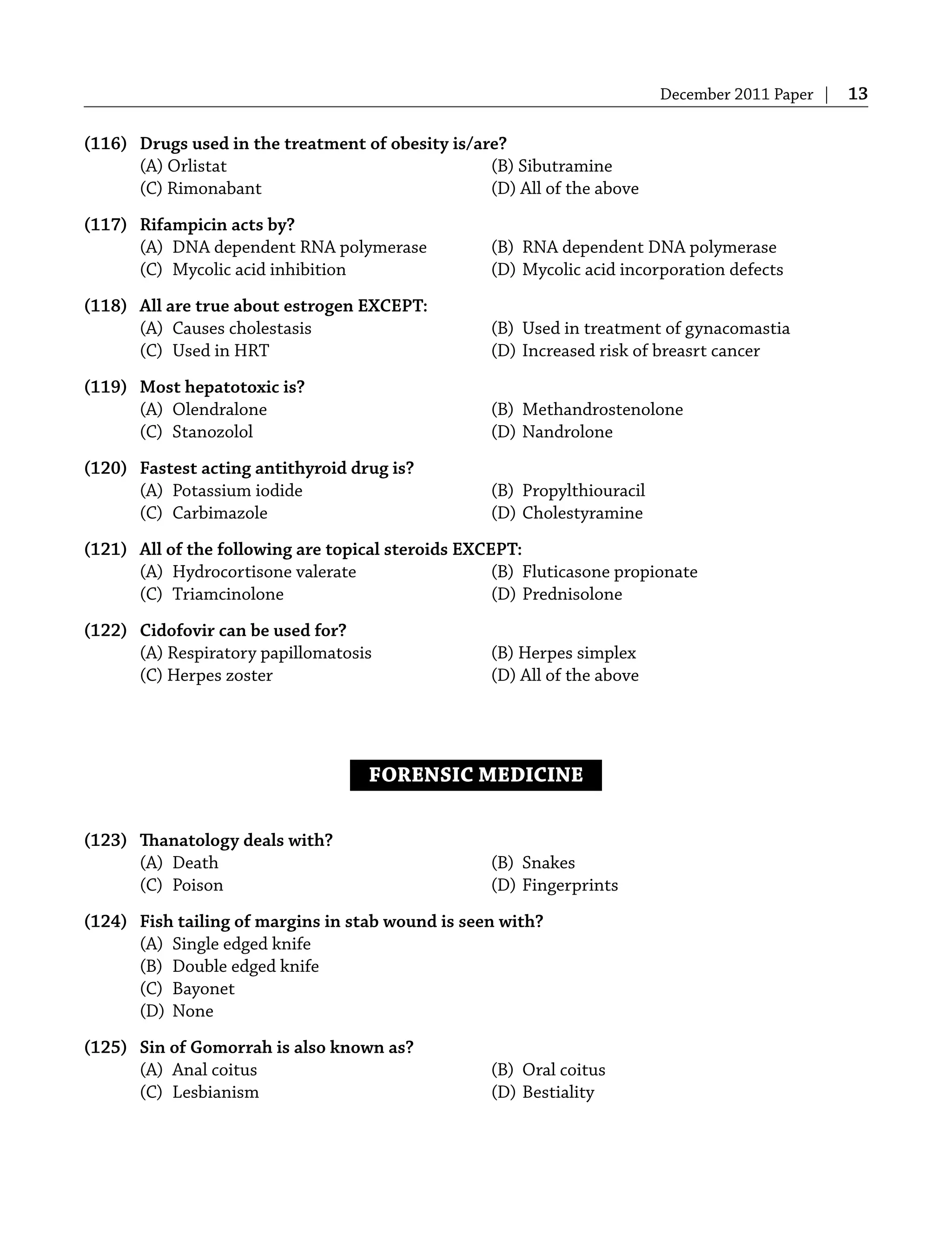 December 2011 Paper | 13
(116) Drugs used in the treatment of obesity is/are?
(A) Orlistat (B) Sibutramine
(C) Rimonabant (D) All of the above
(117) Rifampicin acts by?
(A) DNA dependent RNA polymerase (B) RNA dependent DNA polymerase
(C) Mycolic acid inhibition (D) Mycolic acid incorporation defects
(118) All are true about estrogen EXCEPT:
(A) Causes cholestasis (B) Used in treatment of gynacomastia
(C) Used in HRT (D) Increased risk of breasrt cancer
(119) Most hepatotoxic is?
(A) Olendralone (B) Methandrostenolone
(C) Stanozolol (D) Nandrolone
(120) Fastest acting antithyroid drug is?
(A) Potassium iodide (B) Propylthiouracil
(C) Carbimazole (D) Cholestyramine
(121) All of the following are topical steroids EXCEPT:
(A) Hydrocortisone valerate (B) Fluticasone propionate
(C) Triamcinolone (D) Prednisolone
(122) Cidofovir can be used for?
(A) Respiratory papillomatosis (B) Herpes simplex
(C) Herpes zoster (D) All of the above
FORENSIC MEDICINE
(123) Thanatology deals with?
(A) Death (B) Snakes
(C) Poison (D) Fingerprints
(124) Fish tailing of margins in stab wound is seen with?
(A) Single edged knife
(B) Double edged knife
(C) Bayonet
(D) None
(125) Sin of Gomorrah is also known as?
(A) Anal coitus (B) Oral coitus
(C) Lesbianism (D) Bestiality
 