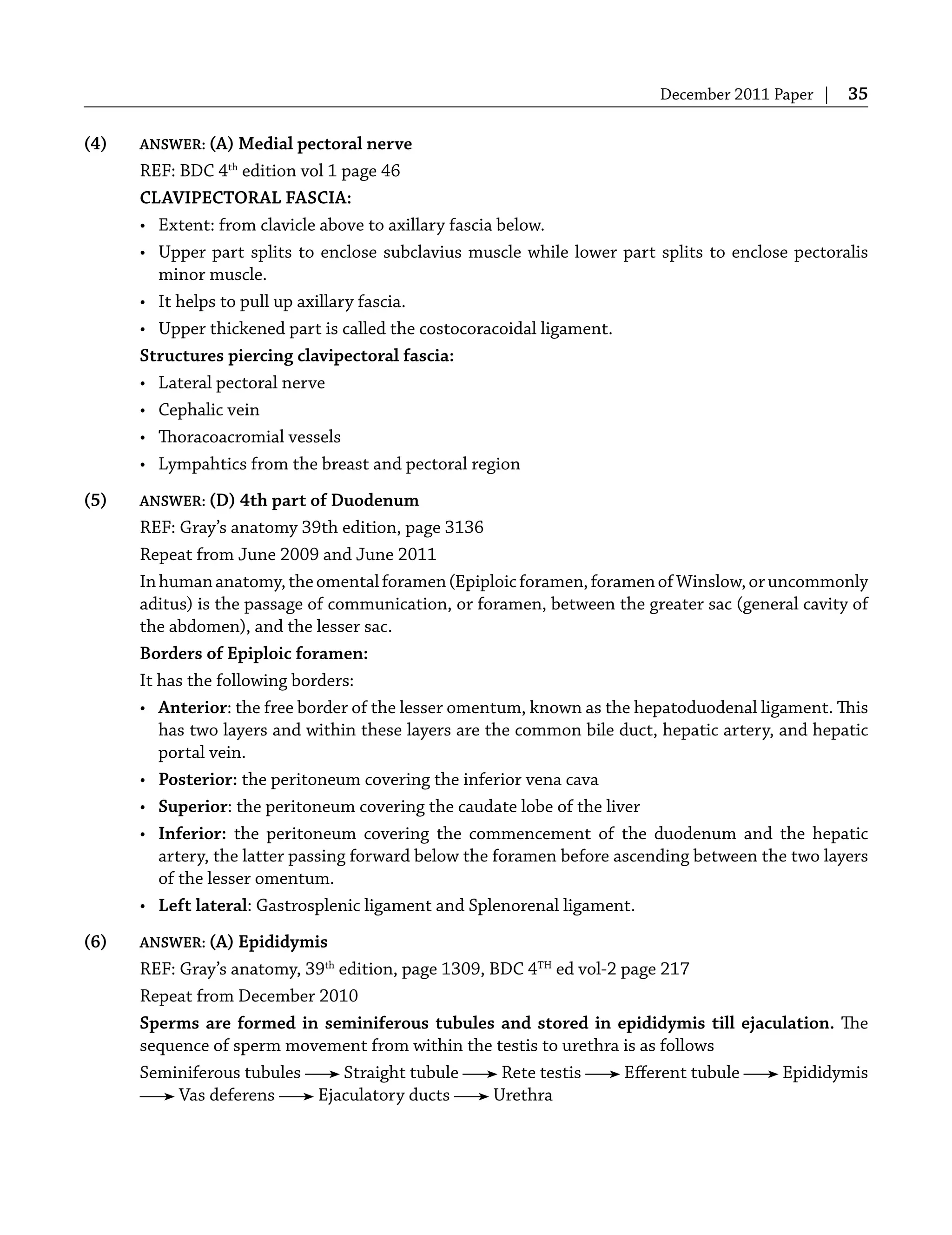 December 2011 Paper | 35
(4) ANSWER: (A) Medial pectoral nerve
REF: BDC 4th
edition vol 1 page 46
CLAVIPECTORAL FASCIA:
• Extent: from clavicle above to axillary fascia below.
• Upper part splits to enclose subclavius muscle while lower part splits to enclose pectoralis
minor muscle.
• It helps to pull up axillary fascia.
• Upper thickened part is called the costocoracoidal ligament.
Structures piercing clavipectoral fascia:
• Lateral pectoral nerve
• Cephalic vein
• Thoracoacromial vessels
• Lympahtics from the breast and pectoral region
(5) ANSWER: (D) 4th part of Duodenum
REF: Gray’s anatomy 39th edition, page 3136
Repeat from June 2009 and June 2011
Inhumananatomy,theomentalforamen(Epiploicforamen,foramenofWinslow,oruncommonly
aditus) is the passage of communication, or foramen, between the greater sac (general cavity of
the abdomen), and the lesser sac.
Borders of Epiploic foramen:
It has the following borders:
• Anterior: the free border of the lesser omentum, known as the hepatoduodenal ligament. This
has two layers and within these layers are the common bile duct, hepatic artery, and hepatic
portal vein.
• Posterior: the peritoneum covering the inferior vena cava
• Superior: the peritoneum covering the caudate lobe of the liver
• Inferior: the peritoneum covering the commencement of the duodenum and the hepatic
artery, the latter passing forward below the foramen before ascending between the two layers
of the lesser omentum.
• Left lateral: Gastrosplenic ligament and Splenorenal ligament.
(6) ANSWER: (A) Epididymis
REF: Gray’s anatomy, 39th
edition, page 1309, BDC 4TH
ed vol-2 page 217
Repeat from December 2010
Sperms are formed in seminiferous tubules and stored in epididymis till ejaculation. The
sequence of sperm movement from within the testis to urethra is as follows
Seminiferous tubules Straight tubule Rete testis Eﬀerent tubule Epididymis
Vas deferens Ejaculatory ducts Urethra
 