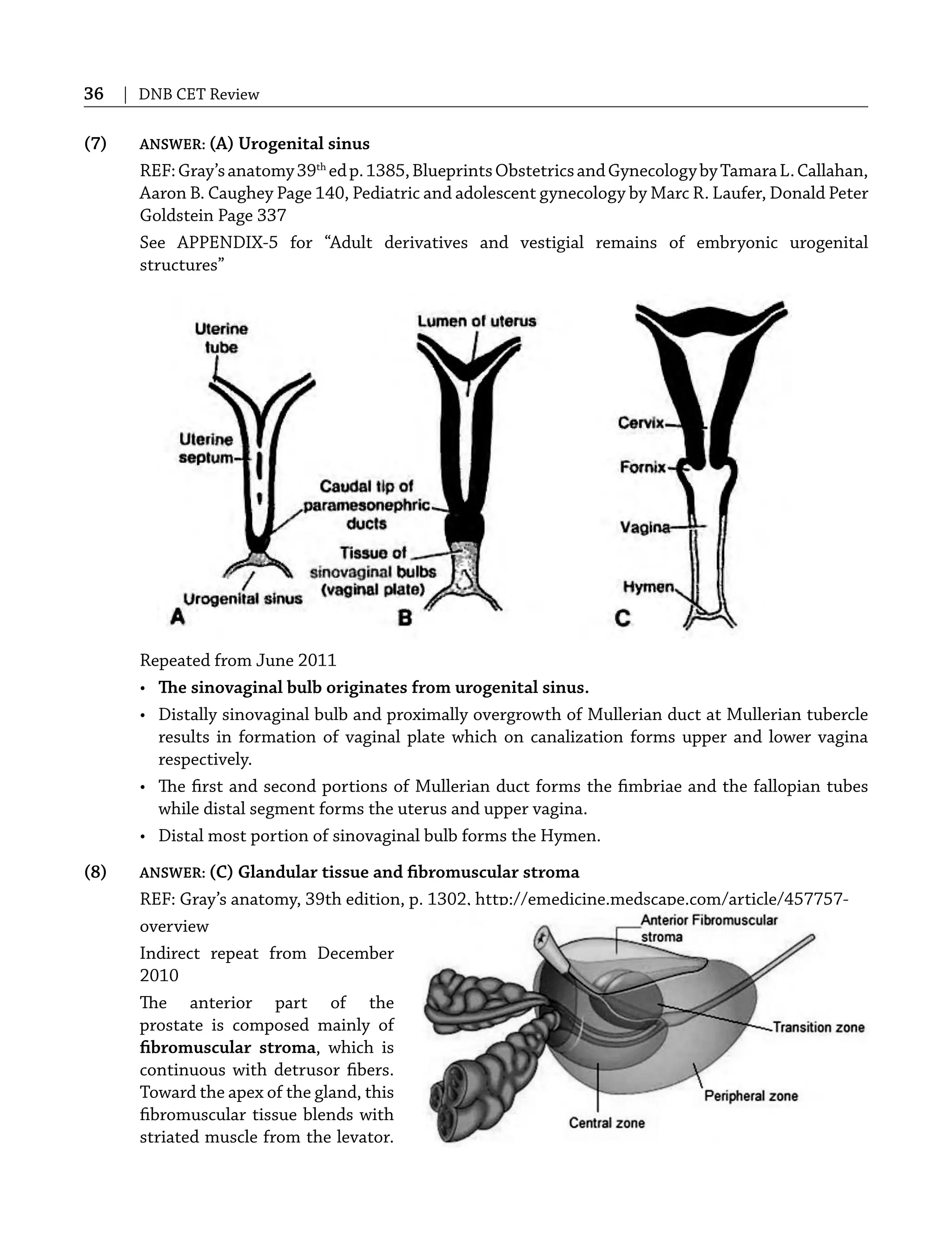 36 | DNB CET Review
(7) ANSWER: (A) Urogenital sinus
REF:Gray’sanatomy39th
edp.1385,BlueprintsObstetricsandGynecologybyTamaraL.Callahan,
Aaron B. Caughey Page 140, Pediatric and adolescent gynecology by Marc R. Laufer, Donald Peter
Goldstein Page 337
See APPENDIX-5 for “Adult derivatives and vestigial remains of embryonic urogenital
structures”
Repeated from June 2011
• The sinovaginal bulb originates from urogenital sinus.
• Distally sinovaginal bulb and proximally overgrowth of Mullerian duct at Mullerian tubercle
results in formation of vaginal plate which on canalization forms upper and lower vagina
respectively.
• The ﬁrst and second portions of Mullerian duct forms the ﬁmbriae and the fallopian tubes
while distal segment forms the uterus and upper vagina.
• Distal most portion of sinovaginal bulb forms the Hymen.
(8) ANSWER: (C) Glandular tissue and ﬁbromuscular stroma
REF: Gray’s anatomy, 39th edition, p. 1302, http://emedicine.medscape.com/article/457757-
overview
Indirect repeat from December
2010
The anterior part of the
prostate is composed mainly of
ﬁbromuscular stroma, which is
continuous with detrusor ﬁbers.
Toward the apex of the gland, this
ﬁbromuscular tissue blends with
striated muscle from the levator.
 