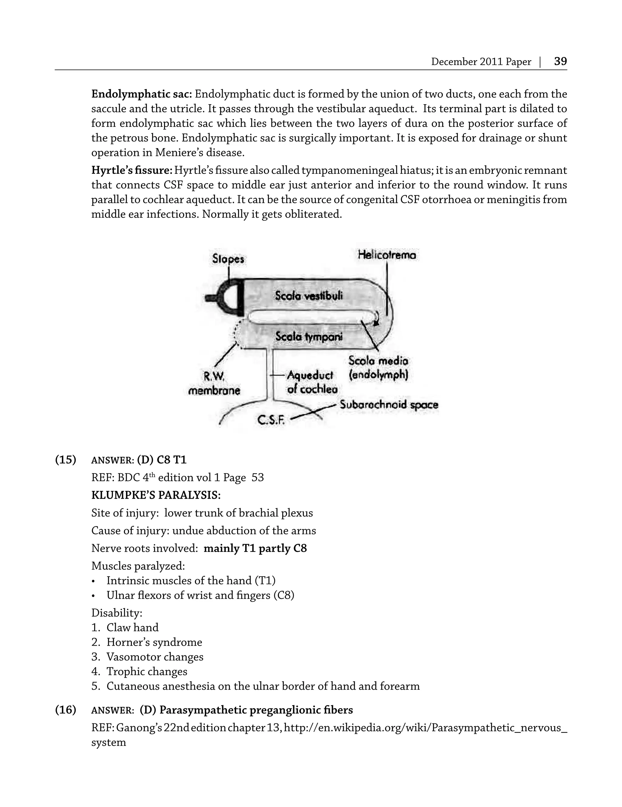December 2011 Paper | 39
Endolymphatic sac: Endolymphatic duct is formed by the union of two ducts, one each from the
saccule and the utricle. It passes through the vestibular aqueduct. Its terminal part is dilated to
form endolymphatic sac which lies between the two layers of dura on the posterior surface of
the petrous bone. Endolymphatic sac is surgically important. It is exposed for drainage or shunt
operation in Meniere’s disease.
Hyrtle’sﬁssure:Hyrtle’sﬁssurealsocalledtympanomeningealhiatus;itisanembryonicremnant
that connects CSF space to middle ear just anterior and inferior to the round window. It runs
parallel to cochlear aqueduct. It can be the source of congenital CSF otorrhoea or meningitis from
middle ear infections. Normally it gets obliterated.
(15) ANSWER: (D) C8 T1
REF: BDC 4th
edition vol 1 Page 53
KLUMPKE’S PARALYSIS:
Site of injury: lower trunk of brachial plexus
Cause of injury: undue abduction of the arms
Nerve roots involved: mainly T1 partly C8
Muscles paralyzed:
• Intrinsic muscles of the hand (T1)
• Ulnar ﬂexors of wrist and ﬁngers (C8)
Disability:
1. Claw hand
2. Horner’s syndrome
3. Vasomotor changes
4. Trophic changes
5. Cutaneous anesthesia on the ulnar border of hand and forearm
(16) ANSWER: (D) Parasympathetic preganglionic ﬁbers
REF:Ganong’s22ndeditionchapter13,http://en.wikipedia.org/wiki/Parasympathetic_nervous_
system
 