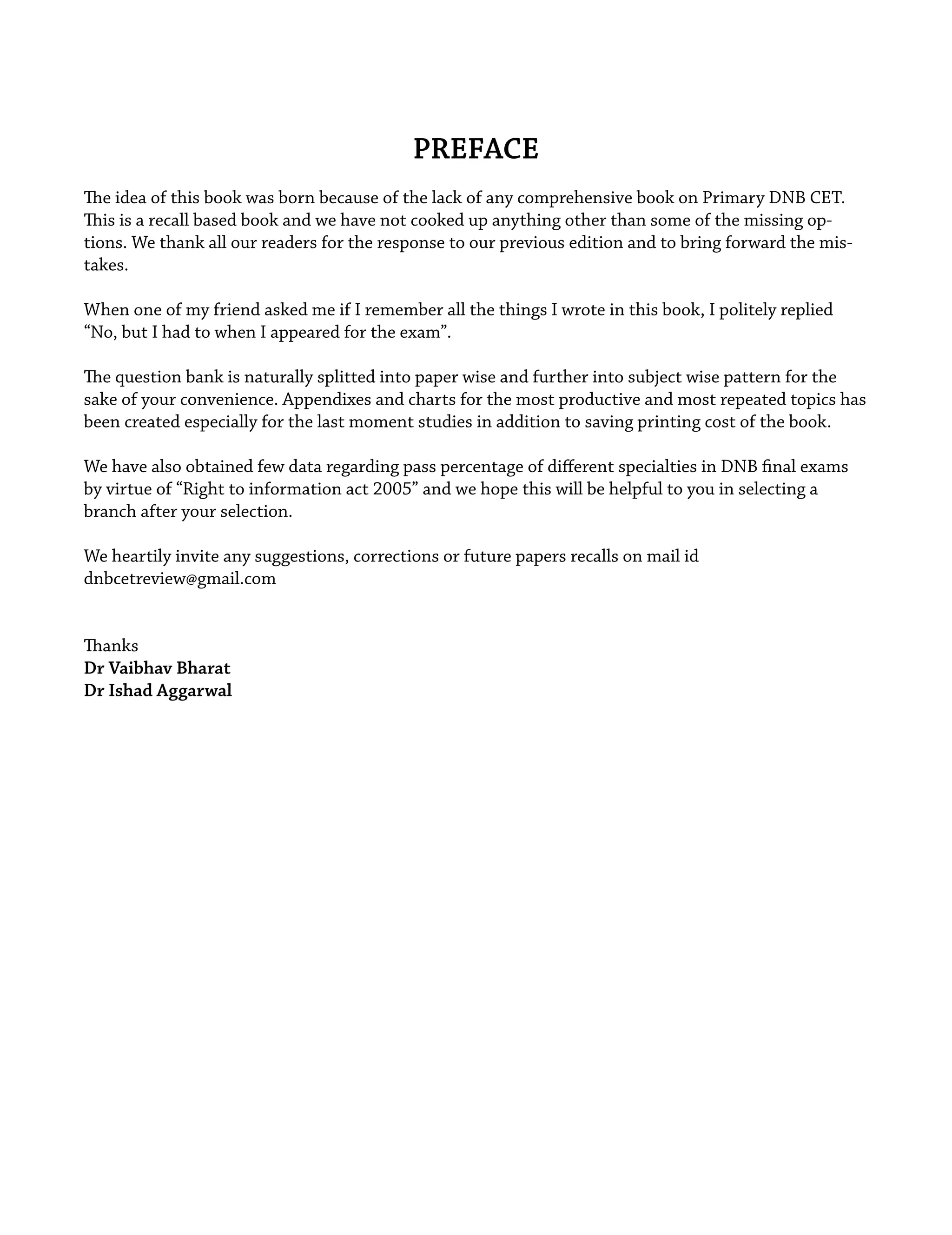 PREFACE
The idea of this book was born because of the lack of any comprehensive book on Primary DNB CET.
This is a recall based book and we have not cooked up anything other than some of the missing op-
tions. We thank all our readers for the response to our previous edition and to bring forward the mis-
takes.
When one of my friend asked me if I remember all the things I wrote in this book, I politely replied
“No, but I had to when I appeared for the exam”.
The question bank is naturally splitted into paper wise and further into subject wise pattern for the
sake of your convenience. Appendixes and charts for the most productive and most repeated topics has
been created especially for the last moment studies in addition to saving printing cost of the book.
We have also obtained few data regarding pass percentage of diﬀerent specialties in DNB ﬁnal exams
by virtue of “Right to information act 2005” and we hope this will be helpful to you in selecting a
branch after your selection.
We heartily invite any suggestions, corrections or future papers recalls on mail id
dnbcetreview@gmail.com
Thanks
Dr Vaibhav Bharat
Dr Ishad Aggarwal
 