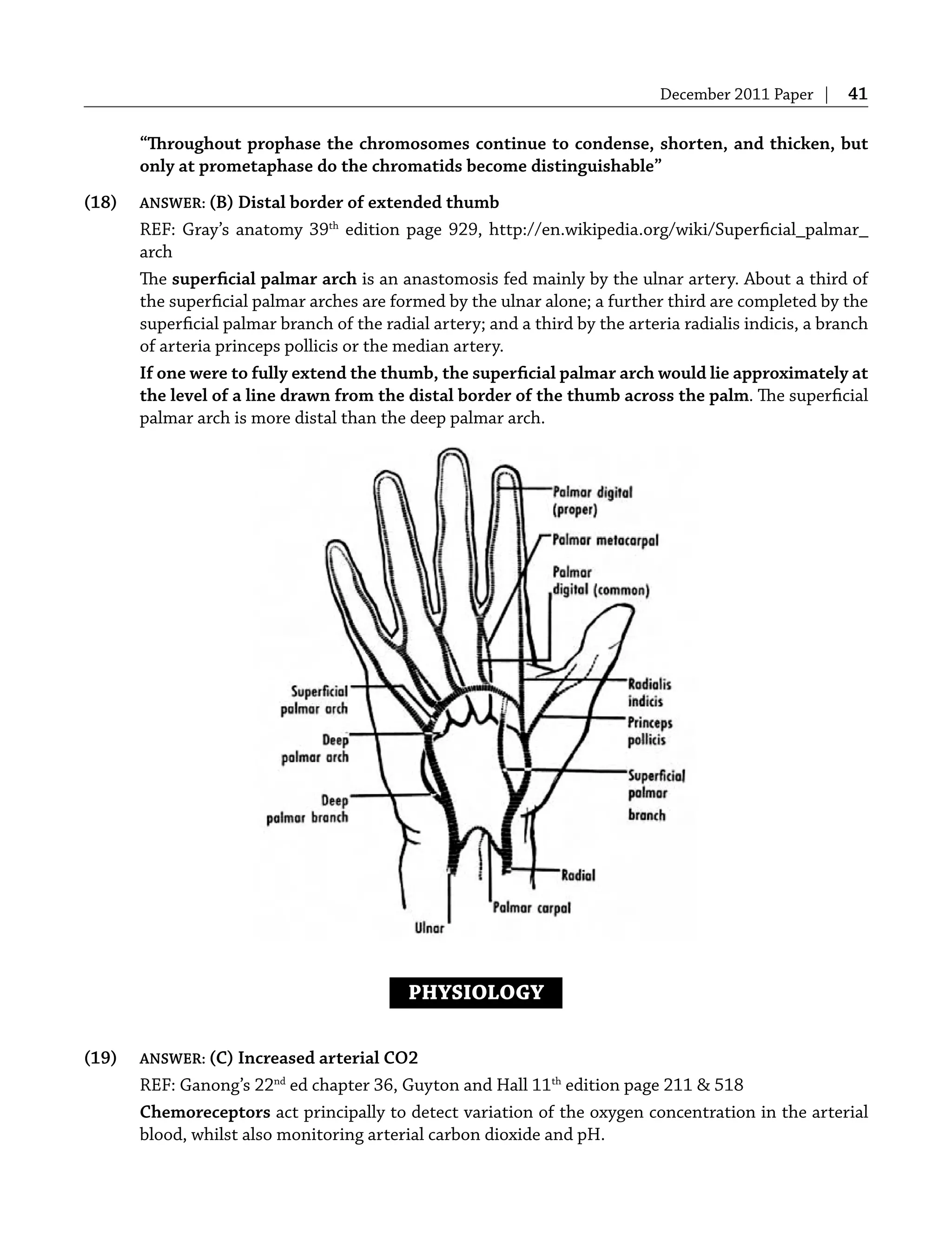 December 2011 Paper | 41
“Throughout prophase the chromosomes continue to condense, shorten, and thicken, but
only at prometaphase do the chromatids become distinguishable”
(18) ANSWER: (B) Distal border of extended thumb
REF: Gray’s anatomy 39th
edition page 929, http://en.wikipedia.org/wiki/Superﬁcial_palmar_
arch
The superﬁcial palmar arch is an anastomosis fed mainly by the ulnar artery. About a third of
the superﬁcial palmar arches are formed by the ulnar alone; a further third are completed by the
superﬁcial palmar branch of the radial artery; and a third by the arteria radialis indicis, a branch
of arteria princeps pollicis or the median artery.
If one were to fully extend the thumb, the superﬁcial palmar arch would lie approximately at
the level of a line drawn from the distal border of the thumb across the palm. The superﬁcial
palmar arch is more distal than the deep palmar arch.
PHYSIOLOGY
(19) ANSWER: (C) Increased arterial CO2
REF: Ganong’s 22nd
ed chapter 36, Guyton and Hall 11th
edition page 211 & 518
Chemoreceptors act principally to detect variation of the oxygen concentration in the arterial
blood, whilst also monitoring arterial carbon dioxide and pH.
 