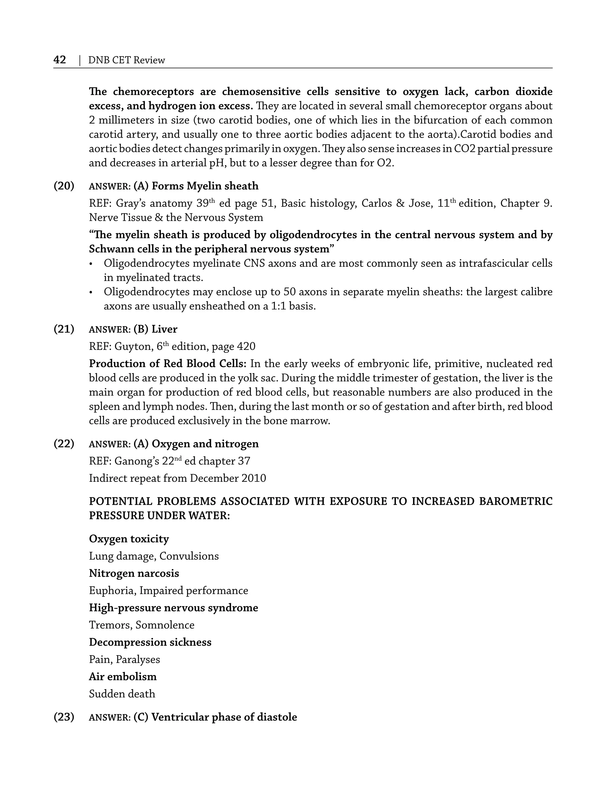 42 | DNB CET Review
The chemoreceptors are chemosensitive cells sensitive to oxygen lack, carbon dioxide
excess, and hydrogen ion excess. They are located in several small chemoreceptor organs about
2 millimeters in size (two carotid bodies, one of which lies in the bifurcation of each common
carotid artery, and usually one to three aortic bodies adjacent to the aorta).Carotid bodies and
aorticbodiesdetectchangesprimarilyinoxygen.TheyalsosenseincreasesinCO2partialpressure
and decreases in arterial pH, but to a lesser degree than for O2.
(20) ANSWER: (A) Forms Myelin sheath
REF: Gray’s anatomy 39th
ed page 51, Basic histology, Carlos & Jose, 11th
edition, Chapter 9.
Nerve Tissue & the Nervous System
“The myelin sheath is produced by oligodendrocytes in the central nervous system and by
Schwann cells in the peripheral nervous system”
• Oligodendrocytes myelinate CNS axons and are most commonly seen as intrafascicular cells
in myelinated tracts.
• Oligodendrocytes may enclose up to 50 axons in separate myelin sheaths: the largest calibre
axons are usually ensheathed on a 1:1 basis.
(21) ANSWER: (B) Liver
REF: Guyton, 6th
edition, page 420
Production of Red Blood Cells: In the early weeks of embryonic life, primitive, nucleated red
blood cells are produced in the yolk sac. During the middle trimester of gestation, the liver is the
main organ for production of red blood cells, but reasonable numbers are also produced in the
spleen and lymph nodes. Then, during the last month or so of gestation and after birth, red blood
cells are produced exclusively in the bone marrow.
(22) ANSWER: (A) Oxygen and nitrogen
REF: Ganong’s 22nd
ed chapter 37
Indirect repeat from December 2010
POTENTIAL PROBLEMS ASSOCIATED WITH EXPOSURE TO INCREASED BAROMETRIC
PRESSURE UNDER WATER:
Oxygen toxicity
Lung damage, Convulsions
Nitrogen narcosis
Euphoria, Impaired performance
High-pressure nervous syndrome
Tremors, Somnolence
Decompression sickness
Pain, Paralyses
Air embolism
Sudden death
(23) ANSWER: (C) Ventricular phase of diastole
 