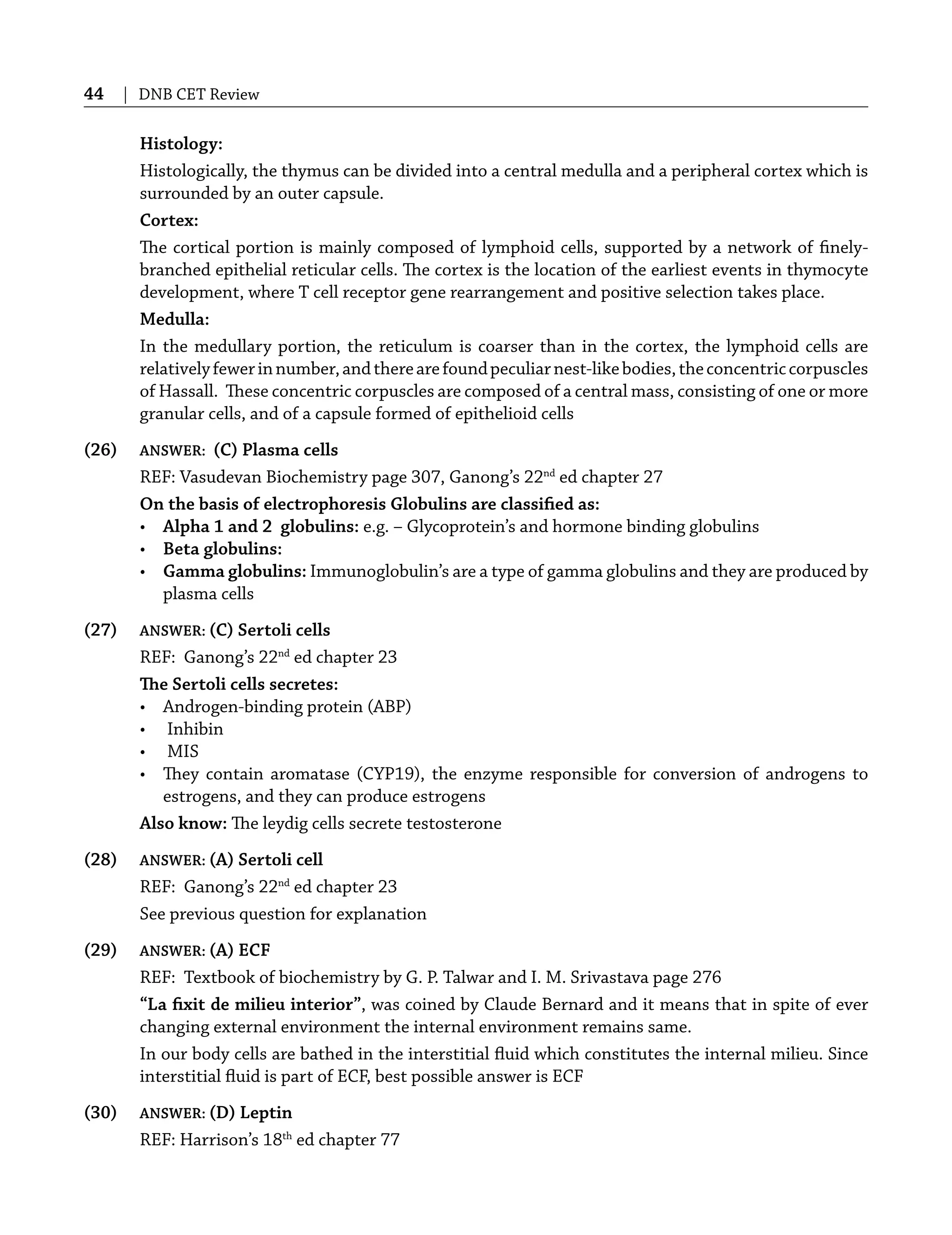 44 | DNB CET Review
Histology:
Histologically, the thymus can be divided into a central medulla and a peripheral cortex which is
surrounded by an outer capsule.
Cortex:
The cortical portion is mainly composed of lymphoid cells, supported by a network of ﬁnely-
branched epithelial reticular cells. The cortex is the location of the earliest events in thymocyte
development, where T cell receptor gene rearrangement and positive selection takes place.
Medulla:
In the medullary portion, the reticulum is coarser than in the cortex, the lymphoid cells are
relativelyfewerinnumber,andtherearefoundpeculiarnest-likebodies,theconcentriccorpuscles
of Hassall. These concentric corpuscles are composed of a central mass, consisting of one or more
granular cells, and of a capsule formed of epithelioid cells
(26) ANSWER: (C) Plasma cells
REF: Vasudevan Biochemistry page 307, Ganong’s 22nd
ed chapter 27
On the basis of electrophoresis Globulins are classiﬁed as:
• Alpha 1 and 2 globulins: e.g. – Glycoprotein’s and hormone binding globulins
• Beta globulins:
• Gamma globulins: Immunoglobulin’s are a type of gamma globulins and they are produced by
plasma cells
(27) ANSWER: (C) Sertoli cells
REF: Ganong’s 22nd
ed chapter 23
The Sertoli cells secretes:
• Androgen-binding protein (ABP)
• Inhibin
• MIS
• They contain aromatase (CYP19), the enzyme responsible for conversion of androgens to
estrogens, and they can produce estrogens
Also know: The leydig cells secrete testosterone
(28) ANSWER: (A) Sertoli cell
REF: Ganong’s 22nd
ed chapter 23
See previous question for explanation
(29) ANSWER: (A) ECF
REF: Textbook of biochemistry by G. P. Talwar and I. M. Srivastava page 276
“La ﬁxit de milieu interior”, was coined by Claude Bernard and it means that in spite of ever
changing external environment the internal environment remains same.
In our body cells are bathed in the interstitial ﬂuid which constitutes the internal milieu. Since
interstitial ﬂuid is part of ECF, best possible answer is ECF
(30) ANSWER: (D) Leptin
REF: Harrison’s 18th
ed chapter 77
 