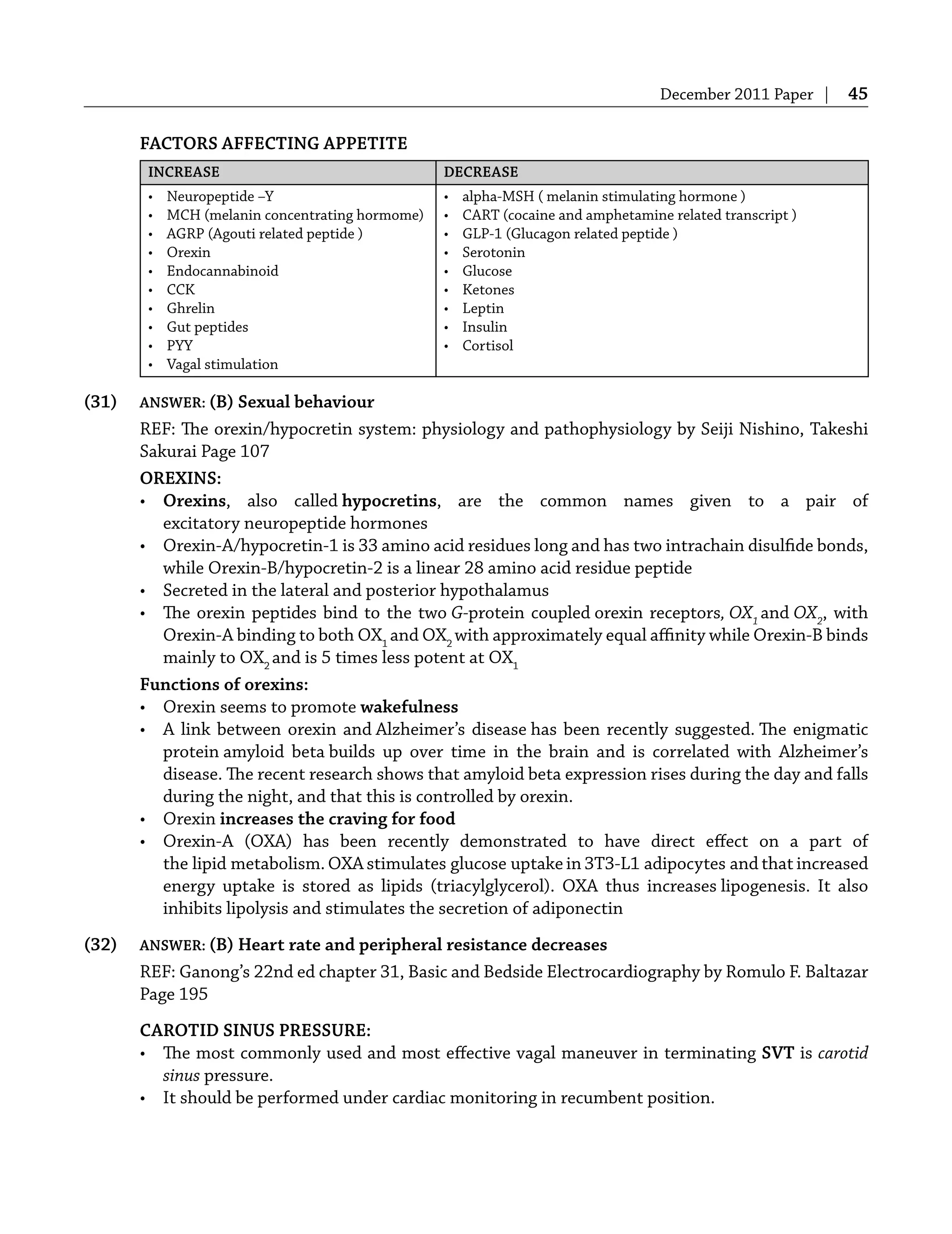 December 2011 Paper | 45
FACTORS AFFECTING APPETITE
INCREASE DECREASE
• Neuropeptide –Y
• MCH (melanin concentrating hormome)
• AGRP (Agouti related peptide )
• Orexin
• Endocannabinoid
• CCK
• Ghrelin
• Gut peptides
• PYY
• Vagal stimulation
• alpha-MSH ( melanin stimulating hormone )
• CART (cocaine and amphetamine related transcript )
• GLP-1 (Glucagon related peptide )
• Serotonin
• Glucose
• Ketones
• Leptin
• Insulin
• Cortisol
(31) ANSWER: (B) Sexual behaviour
REF: The orexin/hypocretin system: physiology and pathophysiology by Seiji Nishino, Takeshi
Sakurai Page 107
OREXINS:
• Orexins, also called hypocretins, are the common names given to a pair of
excitatory neuropeptide hormones
• Orexin-A/hypocretin-1 is 33 amino acid residues long and has two intrachain disulﬁde bonds,
while Orexin-B/hypocretin-2 is a linear 28 amino acid residue peptide
• Secreted in the lateral and posterior hypothalamus
• The orexin peptides bind to the two G-protein coupled orexin receptors, OX1
and OX2
, with
Orexin-A binding to both OX1
and OX2
with approximately equal aﬃnity while Orexin-B binds
mainly to OX2
and is 5 times less potent at OX1
Functions of orexins:
• Orexin seems to promote wakefulness
• A link between orexin and Alzheimer’s disease has been recently suggested. The enigmatic
protein amyloid beta builds up over time in the brain and is correlated with Alzheimer’s
disease. The recent research shows that amyloid beta expression rises during the day and falls
during the night, and that this is controlled by orexin.
• Orexin increases the craving for food
• Orexin-A (OXA) has been recently demonstrated to have direct eﬀect on a part of
the lipid metabolism. OXA stimulates glucose uptake in 3T3-L1 adipocytes and that increased
energy uptake is stored as lipids (triacylglycerol). OXA thus increases lipogenesis. It also
inhibits lipolysis and stimulates the secretion of adiponectin
(32) ANSWER: (B) Heart rate and peripheral resistance decreases
REF: Ganong’s 22nd ed chapter 31, Basic and Bedside Electrocardiography by Romulo F. Baltazar
Page 195
CAROTID SINUS PRESSURE:
• The most commonly used and most eﬀective vagal maneuver in terminating SVT is carotid
sinus pressure.
• It should be performed under cardiac monitoring in recumbent position.
 