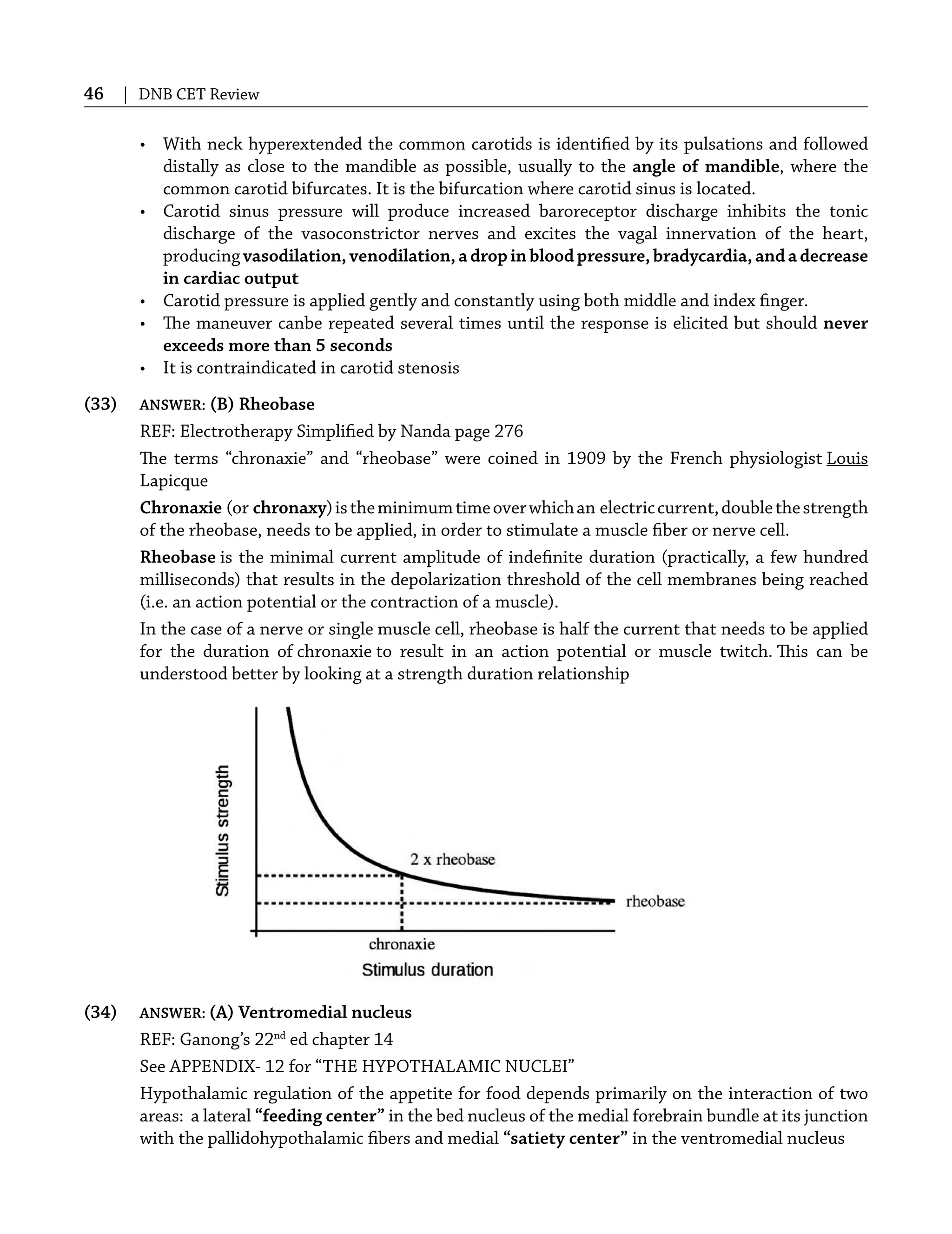 46 | DNB CET Review
• With neck hyperextended the common carotids is identiﬁed by its pulsations and followed
distally as close to the mandible as possible, usually to the angle of mandible, where the
common carotid bifurcates. It is the bifurcation where carotid sinus is located.
• Carotid sinus pressure will produce increased baroreceptor discharge inhibits the tonic
discharge of the vasoconstrictor nerves and excites the vagal innervation of the heart,
producing vasodilation, venodilation, a drop in blood pressure, bradycardia, and a decrease
in cardiac output
• Carotid pressure is applied gently and constantly using both middle and index ﬁnger.
• The maneuver canbe repeated several times until the response is elicited but should never
exceeds more than 5 seconds
• It is contraindicated in carotid stenosis
(33) ANSWER: (B) Rheobase
REF: Electrotherapy Simpliﬁed by Nanda page 276
The terms “chronaxie” and “rheobase” were coined in 1909 by the French physiologist Louis
Lapicque
Chronaxie (or chronaxy)istheminimumtimeoverwhichan electriccurrent,doublethestrength
of the rheobase, needs to be applied, in order to stimulate a muscle ﬁber or nerve cell.
Rheobase is the minimal current amplitude of indeﬁnite duration (practically, a few hundred
milliseconds) that results in the depolarization threshold of the cell membranes being reached
(i.e. an action potential or the contraction of a muscle).
In the case of a nerve or single muscle cell, rheobase is half the current that needs to be applied
for the duration of chronaxie to result in an action potential or muscle twitch. This can be
understood better by looking at a strength duration relationship
(34) ANSWER: (A) Ventromedial nucleus
REF: Ganong’s 22nd
ed chapter 14
See APPENDIX- 12 for “THE HYPOTHALAMIC NUCLEI”
Hypothalamic regulation of the appetite for food depends primarily on the interaction of two
areas: a lateral “feeding center” in the bed nucleus of the medial forebrain bundle at its junction
with the pallidohypothalamic ﬁbers and medial “satiety center” in the ventromedial nucleus
 