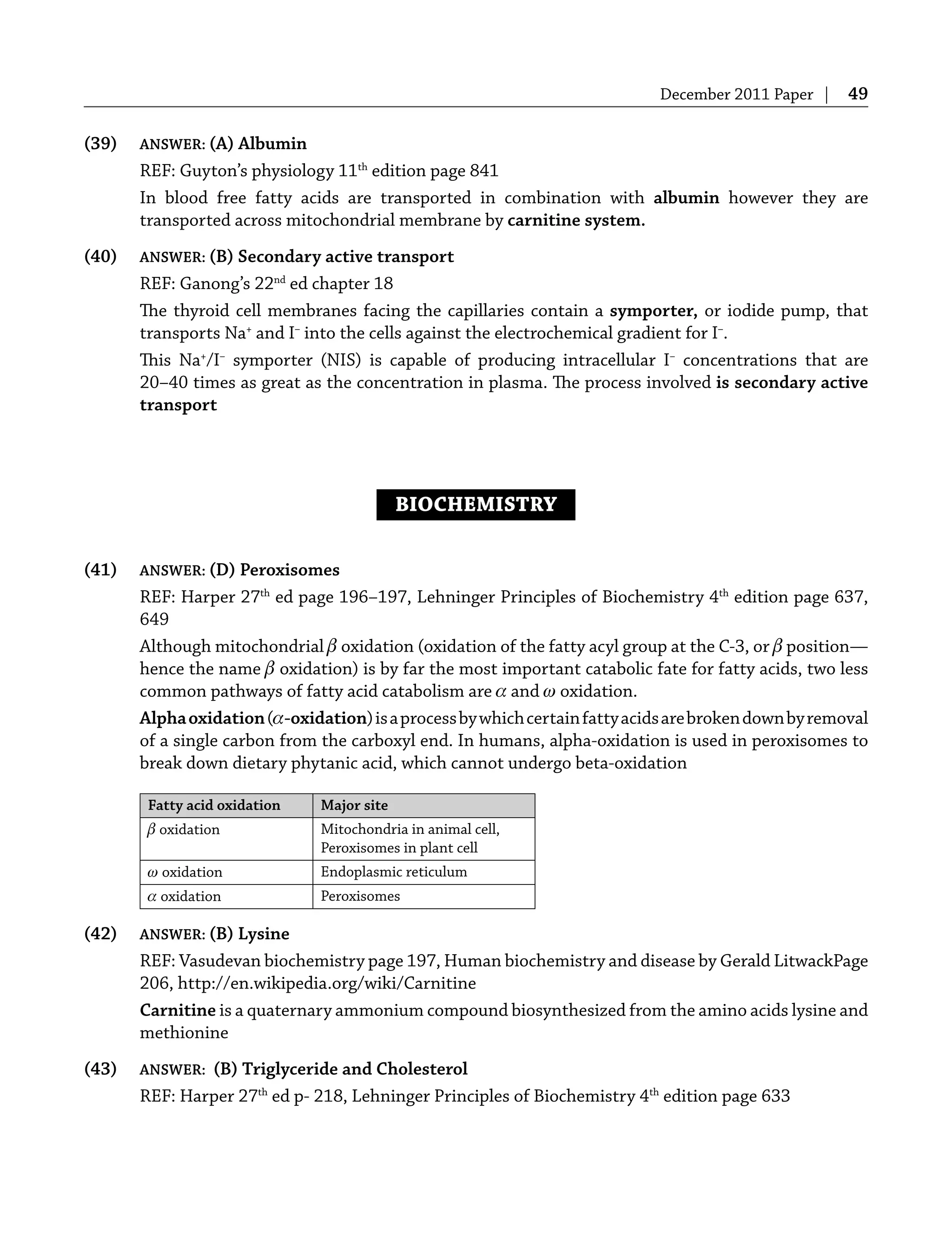 December 2011 Paper | 49
(39) ANSWER: (A) Albumin
REF: Guyton’s physiology 11th
edition page 841
In blood free fatty acids are transported in combination with albumin however they are
transported across mitochondrial membrane by carnitine system.
(40) ANSWER: (B) Secondary active transport
REF: Ganong’s 22nd
ed chapter 18
The thyroid cell membranes facing the capillaries contain a symporter, or iodide pump, that
transports Na+
and I–
into the cells against the electrochemical gradient for I–
.
This Na+
/I–
symporter (NIS) is capable of producing intracellular I–
concentrations that are
20–40 times as great as the concentration in plasma. The process involved is secondary active
transport
BIOCHEMISTRY
(41) ANSWER: (D) Peroxisomes
REF: Harper 27th
ed page 196–197, Lehninger Principles of Biochemistry 4th
edition page 637,
649
Although mitochondrial β oxidation (oxidation of the fatty acyl group at the C-3, or β position—
hence the name β oxidation) is by far the most important catabolic fate for fatty acids, two less
common pathways of fatty acid catabolism are α and ω oxidation.
Alphaoxidation(α-oxidation)isaprocessbywhichcertainfattyacidsarebrokendownbyremoval
of a single carbon from the carboxyl end. In humans, alpha-oxidation is used in peroxisomes to
break down dietary phytanic acid, which cannot undergo beta-oxidation
Fatty acid oxidation Major site
β oxidation Mitochondria in animal cell,
Peroxisomes in plant cell
ω oxidation Endoplasmic reticulum
α oxidation Peroxisomes
(42) ANSWER: (B) Lysine
REF: Vasudevan biochemistry page 197, Human biochemistry and disease by Gerald LitwackPage
206, http://en.wikipedia.org/wiki/Carnitine
Carnitine is a quaternary ammonium compound biosynthesized from the amino acids lysine and
methionine
(43) ANSWER: (B) Triglyceride and Cholesterol
REF: Harper 27th
ed p- 218, Lehninger Principles of Biochemistry 4th
edition page 633
 