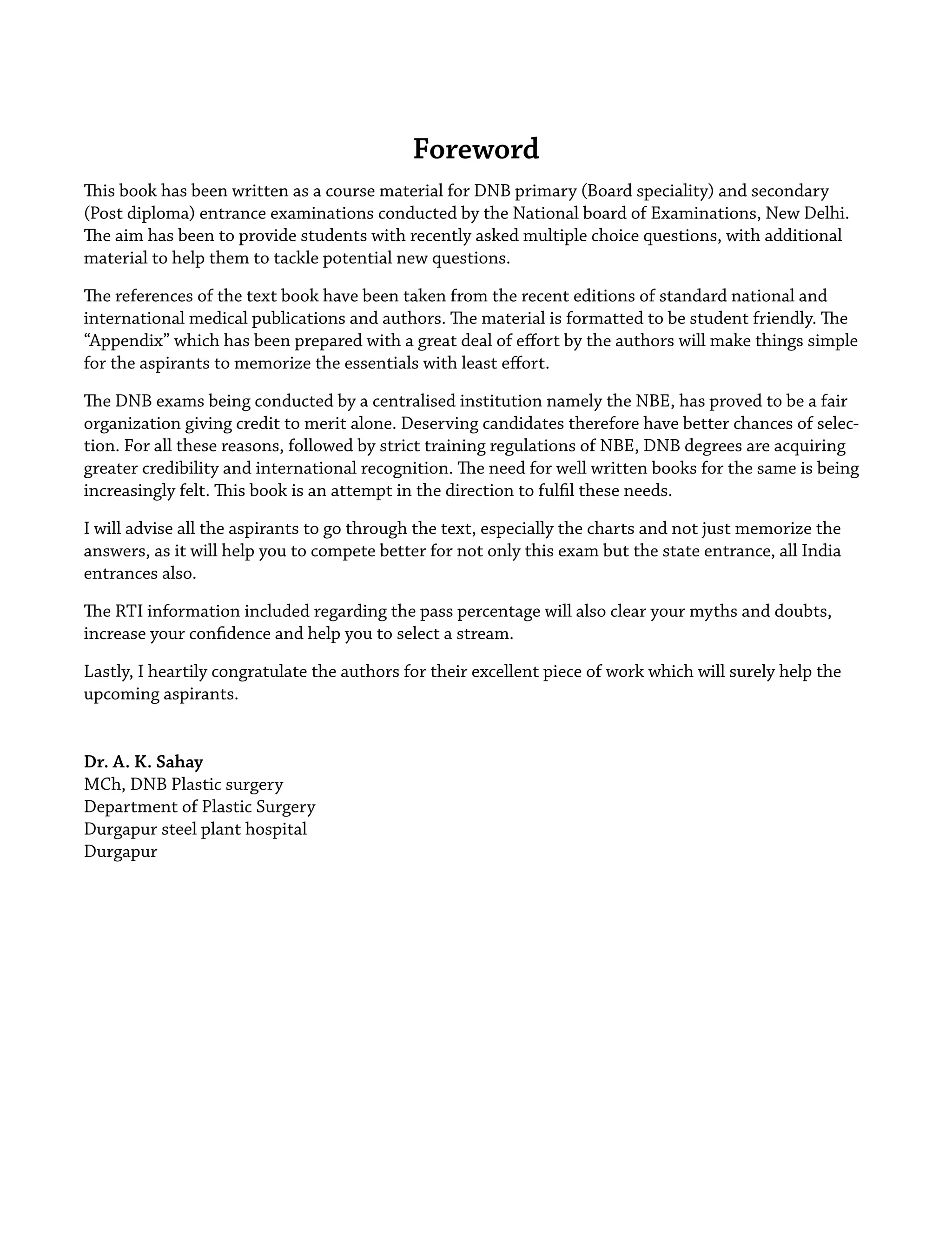 Foreword
This book has been written as a course material for DNB primary (Board speciality) and secondary
(Post diploma) entrance examinations conducted by the National board of Examinations, New Delhi.
The aim has been to provide students with recently asked multiple choice questions, with additional
material to help them to tackle potential new questions.
The references of the text book have been taken from the recent editions of standard national and
international medical publications and authors. The material is formatted to be student friendly. The
“Appendix” which has been prepared with a great deal of eﬀort by the authors will make things simple
for the aspirants to memorize the essentials with least eﬀort.
The DNB exams being conducted by a centralised institution namely the NBE, has proved to be a fair
organization giving credit to merit alone. Deserving candidates therefore have better chances of selec-
tion. For all these reasons, followed by strict training regulations of NBE, DNB degrees are acquiring
greater credibility and international recognition. The need for well written books for the same is being
increasingly felt. This book is an attempt in the direction to fulﬁl these needs.
I will advise all the aspirants to go through the text, especially the charts and not just memorize the
answers, as it will help you to compete better for not only this exam but the state entrance, all India
entrances also.
The RTI information included regarding the pass percentage will also clear your myths and doubts,
increase your conﬁdence and help you to select a stream.
Lastly, I heartily congratulate the authors for their excellent piece of work which will surely help the
upcoming aspirants.
Dr. A. K. Sahay
MCh, DNB Plastic surgery
Department of Plastic Surgery
Durgapur steel plant hospital
Durgapur
 