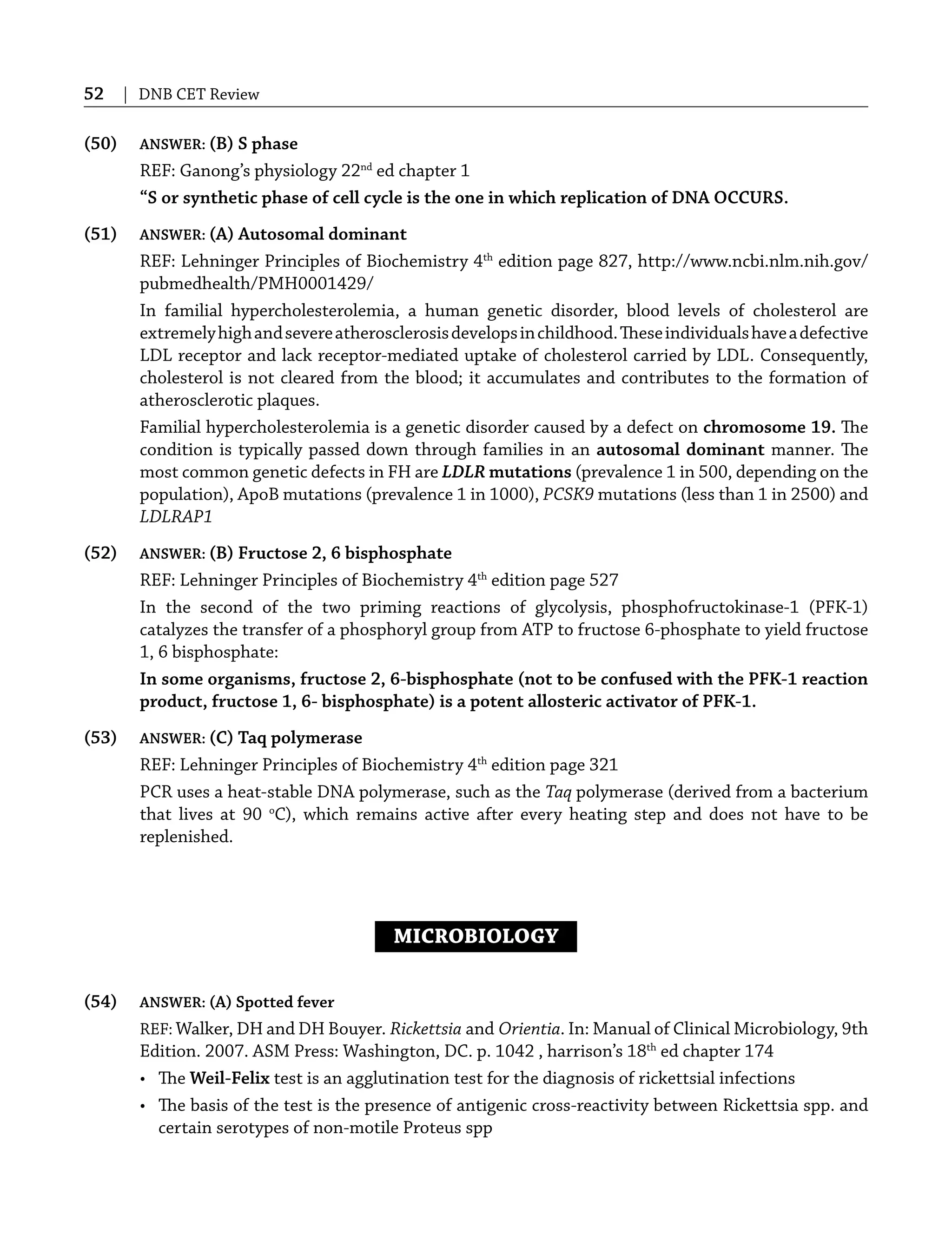 52 | DNB CET Review
(50) ANSWER: (B) S phase
REF: Ganong’s physiology 22nd
ed chapter 1
“S or synthetic phase of cell cycle is the one in which replication of DNA OCCURS.
(51) ANSWER: (A) Autosomal dominant
REF: Lehninger Principles of Biochemistry 4th
edition page 827, http://www.ncbi.nlm.nih.gov/
pubmedhealth/PMH0001429/
In familial hypercholesterolemia, a human genetic disorder, blood levels of cholesterol are
extremelyhighandsevereatherosclerosisdevelopsinchildhood.Theseindividualshaveadefective
LDL receptor and lack receptor-mediated uptake of cholesterol carried by LDL. Consequently,
cholesterol is not cleared from the blood; it accumulates and contributes to the formation of
atherosclerotic plaques.
Familial hypercholesterolemia is a genetic disorder caused by a defect on chromosome 19. The
condition is typically passed down through families in an autosomal dominant manner. The
most common genetic defects in FH are LDLR mutations (prevalence 1 in 500, depending on the
population), ApoB mutations (prevalence 1 in 1000), PCSK9 mutations (less than 1 in 2500) and
LDLRAP1
(52) ANSWER: (B) Fructose 2, 6 bisphosphate
REF: Lehninger Principles of Biochemistry 4th
edition page 527
In the second of the two priming reactions of glycolysis, phosphofructokinase-1 (PFK-1)
catalyzes the transfer of a phosphoryl group from ATP to fructose 6-phosphate to yield fructose
1, 6 bisphosphate:
In some organisms, fructose 2, 6-bisphosphate (not to be confused with the PFK-1 reaction
product, fructose 1, 6- bisphosphate) is a potent allosteric activator of PFK-1.
(53) ANSWER: (C) Taq polymerase
REF: Lehninger Principles of Biochemistry 4th
edition page 321
PCR uses a heat-stable DNA polymerase, such as the Taq polymerase (derived from a bacterium
that lives at 90 o
C), which remains active after every heating step and does not have to be
replenished.
MICROBIOLOGY
(54) ANSWER: (A) Spotted fever
REF: Walker, DH and DH Bouyer. Rickettsia and Orientia. In: Manual of Clinical Microbiology, 9th
Edition. 2007. ASM Press: Washington, DC. p. 1042 , harrison’s 18th
ed chapter 174
• The Weil-Felix test is an agglutination test for the diagnosis of rickettsial infections
• The basis of the test is the presence of antigenic cross-reactivity between Rickettsia spp. and
certain serotypes of non-motile Proteus spp
 