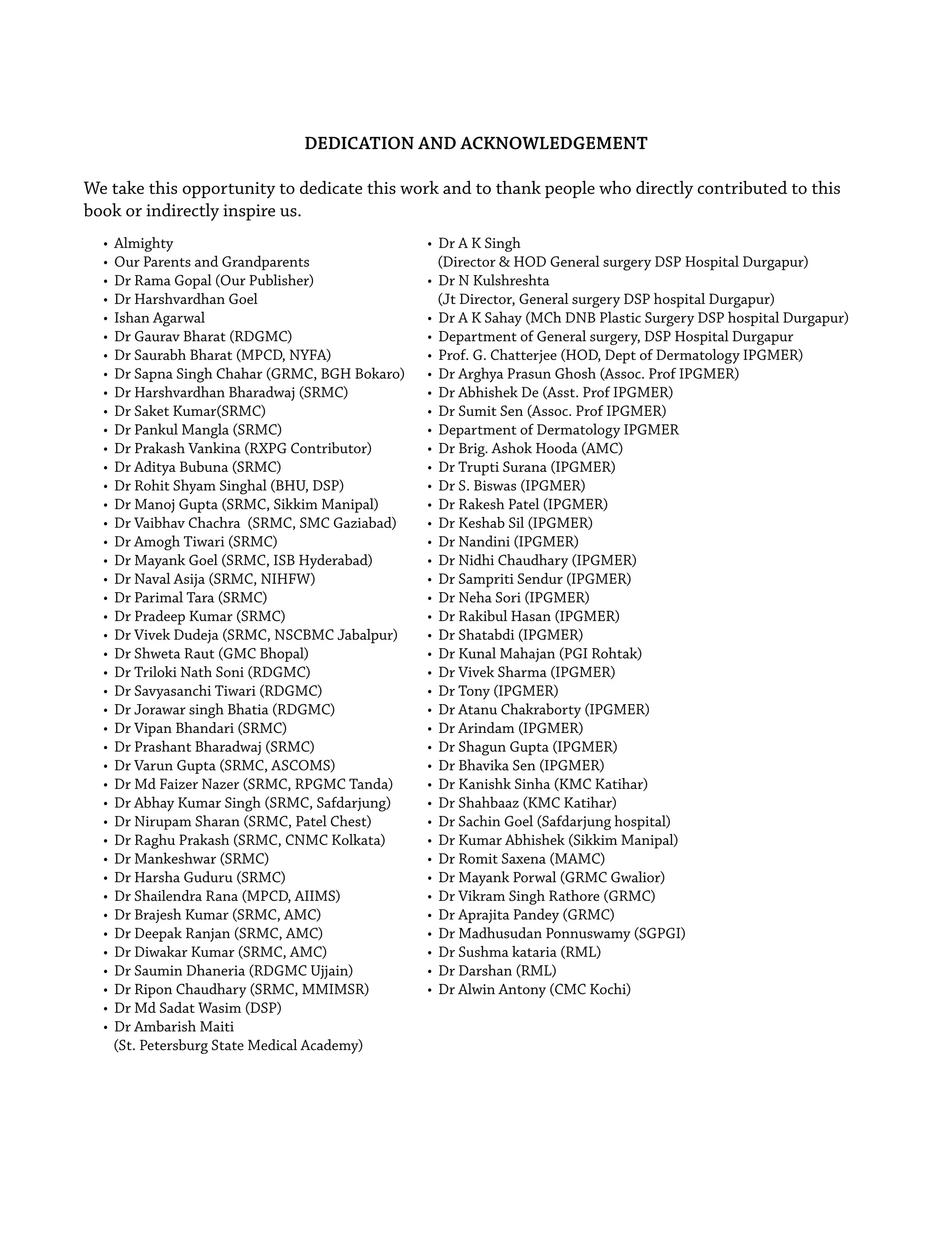 DEDICATION AND ACKNOWLEDGEMENT
We take this opportunity to dedicate this work and to thank people who directly contributed to this
book or indirectly inspire us.
• Almighty
• Our Parents and Grandparents
• Dr Rama Gopal (Our Publisher)
• Dr Harshvardhan Goel
• Ishan Agarwal
• Dr Gaurav Bharat (RDGMC)
• Dr Saurabh Bharat (MPCD, NYFA)
• Dr Sapna Singh Chahar (GRMC, BGH Bokaro)
• Dr Harshvardhan Bharadwaj (SRMC)
• Dr Saket Kumar(SRMC)
• Dr Pankul Mangla (SRMC)
• Dr Prakash Vankina (RXPG Contributor)
• Dr Aditya Bubuna (SRMC)
• Dr Rohit Shyam Singhal (BHU, DSP)
• Dr Manoj Gupta (SRMC, Sikkim Manipal)
• Dr Vaibhav Chachra (SRMC, SMC Gaziabad)
• Dr Amogh Tiwari (SRMC)
• Dr Mayank Goel (SRMC, ISB Hyderabad)
• Dr Naval Asija (SRMC, NIHFW)
• Dr Parimal Tara (SRMC)
• Dr Pradeep Kumar (SRMC)
• Dr Vivek Dudeja (SRMC, NSCBMC Jabalpur)
• Dr Shweta Raut (GMC Bhopal)
• Dr Triloki Nath Soni (RDGMC)
• Dr Savyasanchi Tiwari (RDGMC)
• Dr Jorawar singh Bhatia (RDGMC)
• Dr Vipan Bhandari (SRMC)
• Dr Prashant Bharadwaj (SRMC)
• Dr Varun Gupta (SRMC, ASCOMS)
• Dr Md Faizer Nazer (SRMC, RPGMC Tanda)
• Dr Abhay Kumar Singh (SRMC, Safdarjung)
• Dr Nirupam Sharan (SRMC, Patel Chest)
• Dr Raghu Prakash (SRMC, CNMC Kolkata)
• Dr Mankeshwar (SRMC)
• Dr Harsha Guduru (SRMC)
• Dr Shailendra Rana (MPCD, AIIMS)
• Dr Brajesh Kumar (SRMC, AMC)
• Dr Deepak Ranjan (SRMC, AMC)
• Dr Diwakar Kumar (SRMC, AMC)
• Dr Saumin Dhaneria (RDGMC Ujjain)
• Dr Ripon Chaudhary (SRMC, MMIMSR)
• Dr Md Sadat Wasim (DSP)
• Dr Ambarish Maiti
(St. Petersburg State Medical Academy)
• Dr A K Singh
(Director & HOD General surgery DSP Hospital Durgapur)
• Dr N Kulshreshta
(Jt Director, General surgery DSP hospital Durgapur)
• Dr A K Sahay (MCh DNB Plastic Surgery DSP hospital Durgapur)
• Department of General surgery, DSP Hospital Durgapur
• Prof. G. Chatterjee (HOD, Dept of Dermatology IPGMER)
• Dr Arghya Prasun Ghosh (Assoc. Prof IPGMER)
• Dr Abhishek De (Asst. Prof IPGMER)
• Dr Sumit Sen (Assoc. Prof IPGMER)
• Department of Dermatology IPGMER
• Dr Brig. Ashok Hooda (AMC)
• Dr Trupti Surana (IPGMER)
• Dr S. Biswas (IPGMER)
• Dr Rakesh Patel (IPGMER)
• Dr Keshab Sil (IPGMER)
• Dr Nandini (IPGMER)
• Dr Nidhi Chaudhary (IPGMER)
• Dr Sampriti Sendur (IPGMER)
• Dr Neha Sori (IPGMER)
• Dr Rakibul Hasan (IPGMER)
• Dr Shatabdi (IPGMER)
• Dr Kunal Mahajan (PGI Rohtak)
• Dr Vivek Sharma (IPGMER)
• Dr Tony (IPGMER)
• Dr Atanu Chakraborty (IPGMER)
• Dr Arindam (IPGMER)
• Dr Shagun Gupta (IPGMER)
• Dr Bhavika Sen (IPGMER)
• Dr Kanishk Sinha (KMC Katihar)
• Dr Shahbaaz (KMC Katihar)
• Dr Sachin Goel (Safdarjung hospital)
• Dr Kumar Abhishek (Sikkim Manipal)
• Dr Romit Saxena (MAMC)
• Dr Mayank Porwal (GRMC Gwalior)
• Dr Vikram Singh Rathore (GRMC)
• Dr Aprajita Pandey (GRMC)
• Dr Madhusudan Ponnuswamy (SGPGI)
• Dr Sushma kataria (RML)
• Dr Darshan (RML)
• Dr Alwin Antony (CMC Kochi)
 