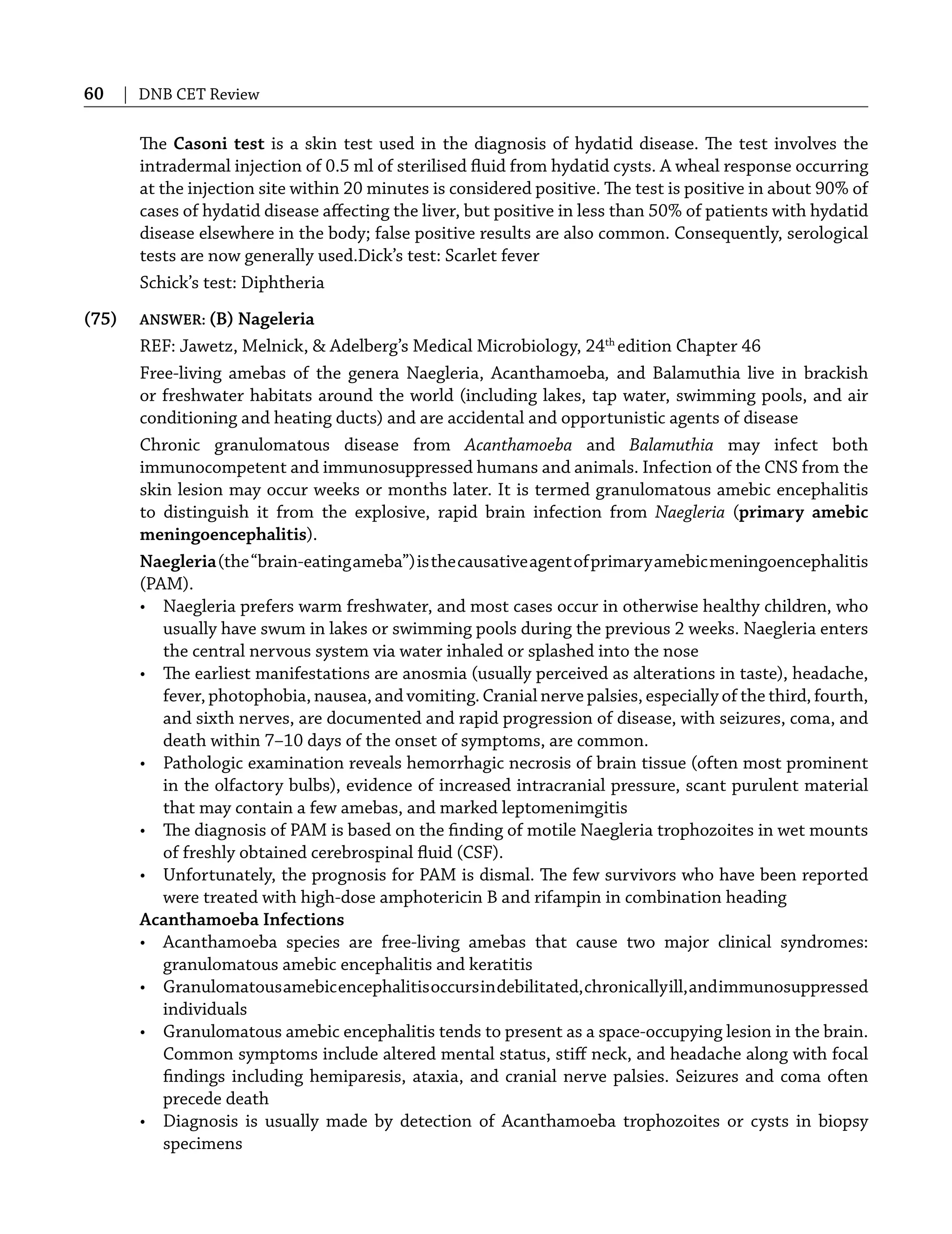 60 | DNB CET Review
The Casoni test is a skin test used in the diagnosis of hydatid disease. The test involves the
intradermal injection of 0.5 ml of sterilised ﬂuid from hydatid cysts. A wheal response occurring
at the injection site within 20 minutes is considered positive. The test is positive in about 90% of
cases of hydatid disease aﬀecting the liver, but positive in less than 50% of patients with hydatid
disease elsewhere in the body; false positive results are also common. Consequently, serological
tests are now generally used.Dick’s test: Scarlet fever
Schick’s test: Diphtheria
(75) ANSWER: (B) Nageleria
REF: Jawetz, Melnick, & Adelberg’s Medical Microbiology, 24th
edition Chapter 46
Free-living amebas of the genera Naegleria, Acanthamoeba, and Balamuthia live in brackish
or freshwater habitats around the world (including lakes, tap water, swimming pools, and air
conditioning and heating ducts) and are accidental and opportunistic agents of disease
Chronic granulomatous disease from Acanthamoeba and Balamuthia may infect both
immunocompetent and immunosuppressed humans and animals. Infection of the CNS from the
skin lesion may occur weeks or months later. It is termed granulomatous amebic encephalitis
to distinguish it from the explosive, rapid brain infection from Naegleria (primary amebic
meningoencephalitis).
Naegleria(the“brain-eatingameba”)isthecausativeagentofprimaryamebicmeningoencephalitis
(PAM).
• Naegleria prefers warm freshwater, and most cases occur in otherwise healthy children, who
usually have swum in lakes or swimming pools during the previous 2 weeks. Naegleria enters
the central nervous system via water inhaled or splashed into the nose
• The earliest manifestations are anosmia (usually perceived as alterations in taste), headache,
fever, photophobia, nausea, and vomiting. Cranial nerve palsies, especially of the third, fourth,
and sixth nerves, are documented and rapid progression of disease, with seizures, coma, and
death within 7–10 days of the onset of symptoms, are common.
• Pathologic examination reveals hemorrhagic necrosis of brain tissue (often most prominent
in the olfactory bulbs), evidence of increased intracranial pressure, scant purulent material
that may contain a few amebas, and marked leptomenimgitis
• The diagnosis of PAM is based on the ﬁnding of motile Naegleria trophozoites in wet mounts
of freshly obtained cerebrospinal ﬂuid (CSF).
• Unfortunately, the prognosis for PAM is dismal. The few survivors who have been reported
were treated with high-dose amphotericin B and rifampin in combination heading
Acanthamoeba Infections
• Acanthamoeba species are free-living amebas that cause two major clinical syndromes:
granulomatous amebic encephalitis and keratitis
• Granulomatousamebicencephalitisoccursindebilitated,chronicallyill,andimmunosuppressed
individuals
• Granulomatous amebic encephalitis tends to present as a space-occupying lesion in the brain.
Common symptoms include altered mental status, stiﬀ neck, and headache along with focal
ﬁndings including hemiparesis, ataxia, and cranial nerve palsies. Seizures and coma often
precede death
• Diagnosis is usually made by detection of Acanthamoeba trophozoites or cysts in biopsy
specimens
 