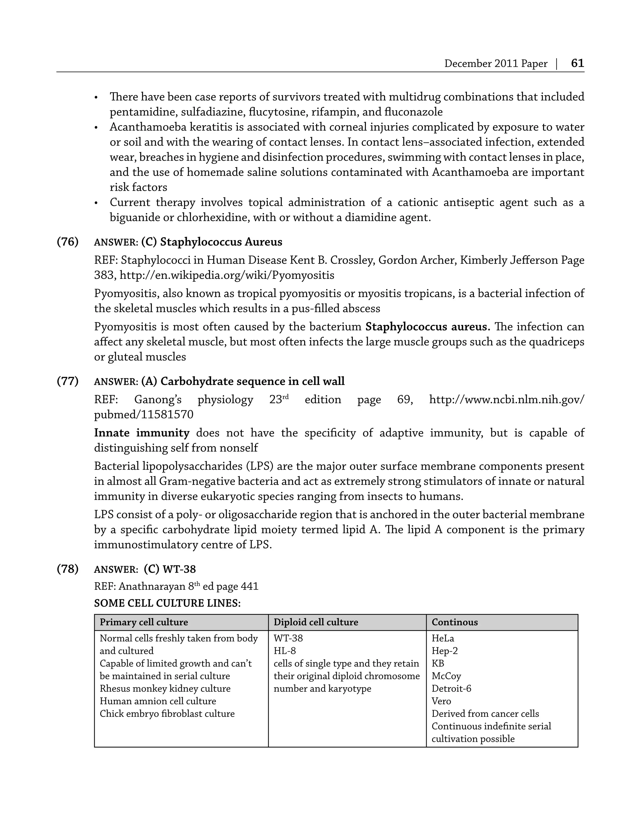 December 2011 Paper | 61
• There have been case reports of survivors treated with multidrug combinations that included
pentamidine, sulfadiazine, ﬂucytosine, rifampin, and ﬂuconazole
• Acanthamoeba keratitis is associated with corneal injuries complicated by exposure to water
or soil and with the wearing of contact lenses. In contact lens–associated infection, extended
wear, breaches in hygiene and disinfection procedures, swimming with contact lenses in place,
and the use of homemade saline solutions contaminated with Acanthamoeba are important
risk factors
• Current therapy involves topical administration of a cationic antiseptic agent such as a
biguanide or chlorhexidine, with or without a diamidine agent.
(76) ANSWER: (C) Staphylococcus Aureus
REF: Staphylococci in Human Disease Kent B. Crossley, Gordon Archer, Kimberly Jeﬀerson Page
383, http://en.wikipedia.org/wiki/Pyomyositis
Pyomyositis, also known as tropical pyomyositis or myositis tropicans, is a bacterial infection of
the skeletal muscles which results in a pus-ﬁlled abscess
Pyomyositis is most often caused by the bacterium Staphylococcus aureus. The infection can
aﬀect any skeletal muscle, but most often infects the large muscle groups such as the quadriceps
or gluteal muscles
(77) ANSWER: (A) Carbohydrate sequence in cell wall
REF: Ganong’s physiology 23rd
edition page 69, http://www.ncbi.nlm.nih.gov/
pubmed/11581570
Innate immunity does not have the speciﬁcity of adaptive immunity, but is capable of
distinguishing self from nonself
Bacterial lipopolysaccharides (LPS) are the major outer surface membrane components present
in almost all Gram-negative bacteria and act as extremely strong stimulators of innate or natural
immunity in diverse eukaryotic species ranging from insects to humans.
LPS consist of a poly- or oligosaccharide region that is anchored in the outer bacterial membrane
by a speciﬁc carbohydrate lipid moiety termed lipid A. The lipid A component is the primary
immunostimulatory centre of LPS.
(78) ANSWER: (C) WT-38
REF: Anathnarayan 8th
ed page 441
SOME CELL CULTURE LINES:
Primary cell culture Diploid cell culture Continous
Normal cells freshly taken from body
and cultured
Capable of limited growth and can’t
be maintained in serial culture
Rhesus monkey kidney culture
Human amnion cell culture
Chick embryo ﬁbroblast culture
WT-38
HL-8
cells of single type and they retain
their original diploid chromosome
number and karyotype
HeLa
Hep-2
KB
McCoy
Detroit-6
Vero
Derived from cancer cells
Continuous indeﬁnite serial
cultivation possible
 