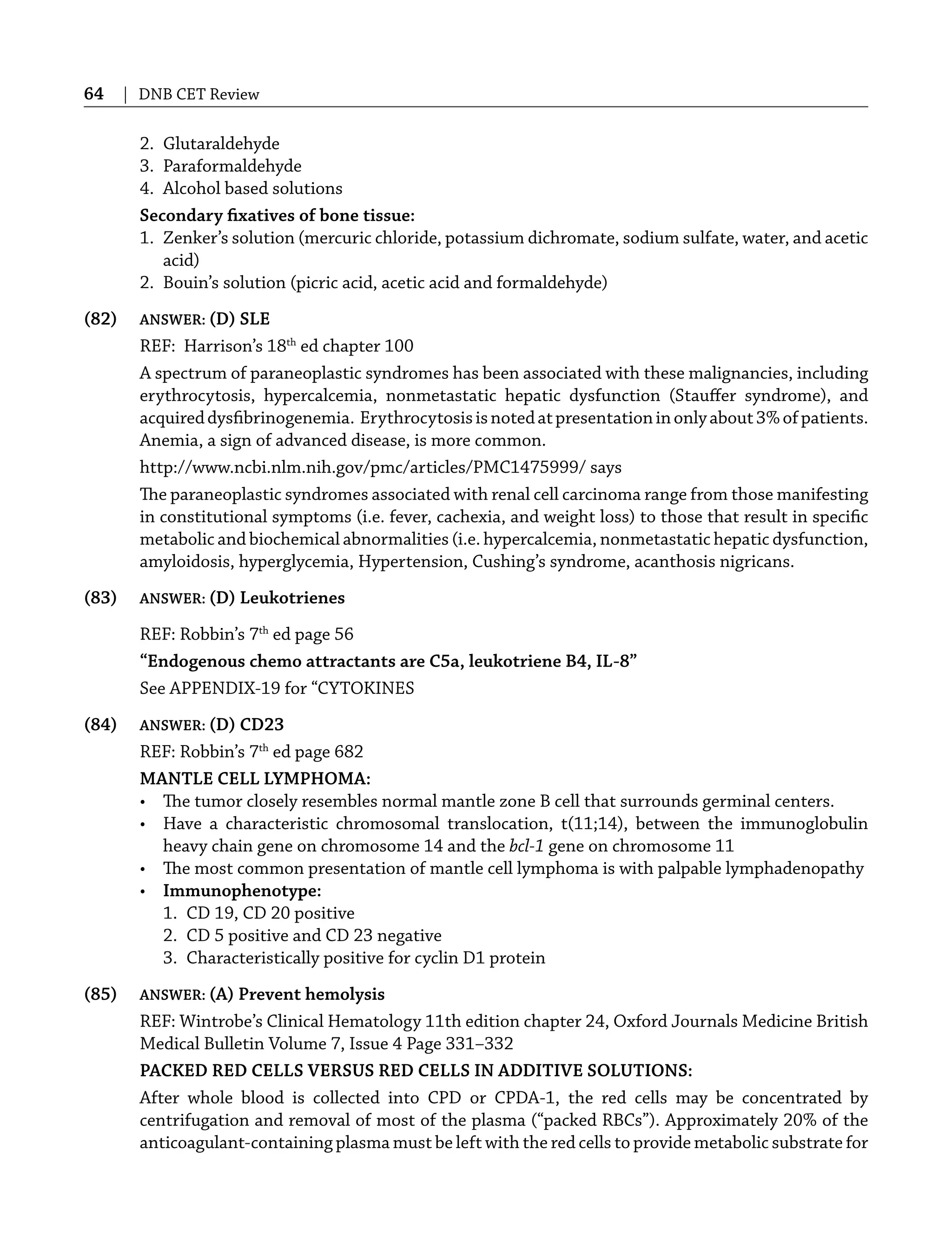 64 | DNB CET Review
2. Glutaraldehyde
3. Paraformaldehyde
4. Alcohol based solutions
Secondary ﬁxatives of bone tissue:
1. Zenker’s solution (mercuric chloride, potassium dichromate, sodium sulfate, water, and acetic
acid)
2. Bouin’s solution (picric acid, acetic acid and formaldehyde)
(82) ANSWER: (D) SLE
REF: Harrison’s 18th
ed chapter 100
A spectrum of paraneoplastic syndromes has been associated with these malignancies, including
erythrocytosis, hypercalcemia, nonmetastatic hepatic dysfunction (Stauﬀer syndrome), and
acquireddysﬁbrinogenemia. Erythrocytosisisnotedatpresentationinonlyabout3%ofpatients.
Anemia, a sign of advanced disease, is more common.
http://www.ncbi.nlm.nih.gov/pmc/articles/PMC1475999/ says
The paraneoplastic syndromes associated with renal cell carcinoma range from those manifesting
in constitutional symptoms (i.e. fever, cachexia, and weight loss) to those that result in speciﬁc
metabolic and biochemical abnormalities (i.e. hypercalcemia, nonmetastatic hepatic dysfunction,
amyloidosis, hyperglycemia, Hypertension, Cushing’s syndrome, acanthosis nigricans.
(83) ANSWER: (D) Leukotrienes
REF: Robbin’s 7th
ed page 56
“Endogenous chemo attractants are C5a, leukotriene B4, IL-8”
See APPENDIX-19 for “CYTOKINES
(84) ANSWER: (D) CD23
REF: Robbin’s 7th
ed page 682
MANTLE CELL LYMPHOMA:
• The tumor closely resembles normal mantle zone B cell that surrounds germinal centers.
• Have a characteristic chromosomal translocation, t(11;14), between the immunoglobulin
heavy chain gene on chromosome 14 and the bcl-1 gene on chromosome 11
• The most common presentation of mantle cell lymphoma is with palpable lymphadenopathy
• Immunophenotype:
1. CD 19, CD 20 positive
2. CD 5 positive and CD 23 negative
3. Characteristically positive for cyclin D1 protein
(85) ANSWER: (A) Prevent hemolysis
REF: Wintrobe’s Clinical Hematology 11th edition chapter 24, Oxford Journals Medicine British
Medical Bulletin Volume 7, Issue 4 Page 331–332
PACKED RED CELLS VERSUS RED CELLS IN ADDITIVE SOLUTIONS:
After whole blood is collected into CPD or CPDA-1, the red cells may be concentrated by
centrifugation and removal of most of the plasma (“packed RBCs”). Approximately 20% of the
anticoagulant-containing plasma must be left with the red cells to provide metabolic substrate for
 