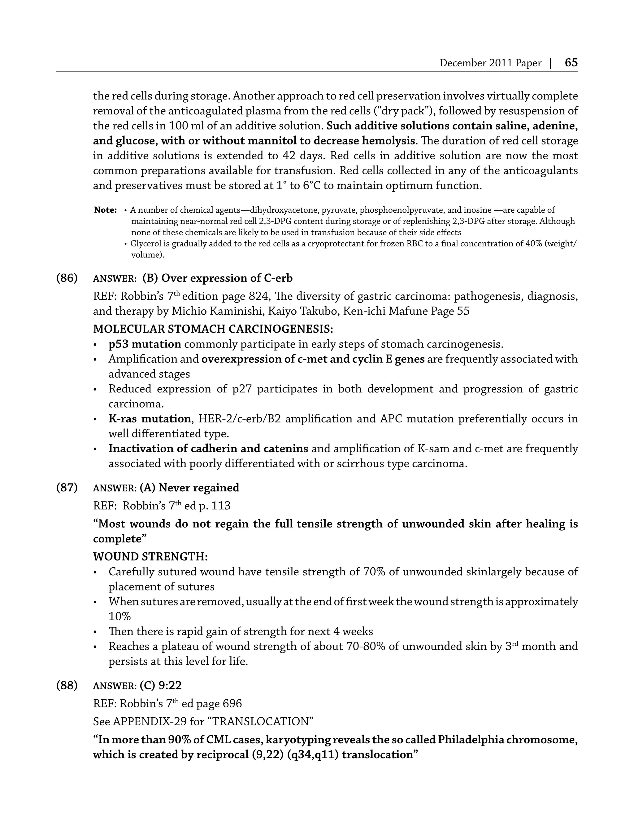 December 2011 Paper | 65
the red cells during storage. Another approach to red cell preservation involves virtually complete
removal of the anticoagulated plasma from the red cells (“dry pack”), followed by resuspension of
the red cells in 100 ml of an additive solution. Such additive solutions contain saline, adenine,
and glucose, with or without mannitol to decrease hemolysis. The duration of red cell storage
in additive solutions is extended to 42 days. Red cells in additive solution are now the most
common preparations available for transfusion. Red cells collected in any of the anticoagulants
and preservatives must be stored at 1° to 6°C to maintain optimum function.
Note: • A number of chemical agents—dihydroxyacetone, pyruvate, phosphoenolpyruvate, and inosine —are capable of
maintaining near-normal red cell 2,3-DPG content during storage or of replenishing 2,3-DPG after storage. Although
none of these chemicals are likely to be used in transfusion because of their side eﬀects
• Glycerol is gradually added to the red cells as a cryoprotectant for frozen RBC to a ﬁnal concentration of 40% (weight/
volume).
(86) ANSWER: (B) Over expression of C-erb
REF: Robbin’s 7th
edition page 824, The diversity of gastric carcinoma: pathogenesis, diagnosis,
and therapy by Michio Kaminishi, Kaiyo Takubo, Ken-ichi Mafune Page 55
MOLECULAR STOMACH CARCINOGENESIS:
• p53 mutation commonly participate in early steps of stomach carcinogenesis.
• Ampliﬁcation and overexpression of c-met and cyclin E genes are frequently associated with
advanced stages
• Reduced expression of p27 participates in both development and progression of gastric
carcinoma.
• K-ras mutation, HER-2/c-erb/B2 ampliﬁcation and APC mutation preferentially occurs in
well diﬀerentiated type.
• Inactivation of cadherin and catenins and ampliﬁcation of K-sam and c-met are frequently
associated with poorly diﬀerentiated with or scirrhous type carcinoma.
(87) ANSWER: (A) Never regained
REF: Robbin’s 7th
ed p. 113
“Most wounds do not regain the full tensile strength of unwounded skin after healing is
complete”
WOUND STRENGTH:
• Carefully sutured wound have tensile strength of 70% of unwounded skinlargely because of
placement of sutures
• Whensuturesareremoved,usuallyattheendofﬁrstweekthewoundstrengthisapproximately
10%
• Then there is rapid gain of strength for next 4 weeks
• Reaches a plateau of wound strength of about 70-80% of unwounded skin by 3rd
month and
persists at this level for life.
(88) ANSWER: (C) 9:22
REF: Robbin’s 7th
ed page 696
See APPENDIX-29 for “TRANSLOCATION”
“In more than 90% of CML cases, karyotyping reveals the so called Philadelphia chromosome,
which is created by reciprocal (9,22) (q34,q11) translocation”
 