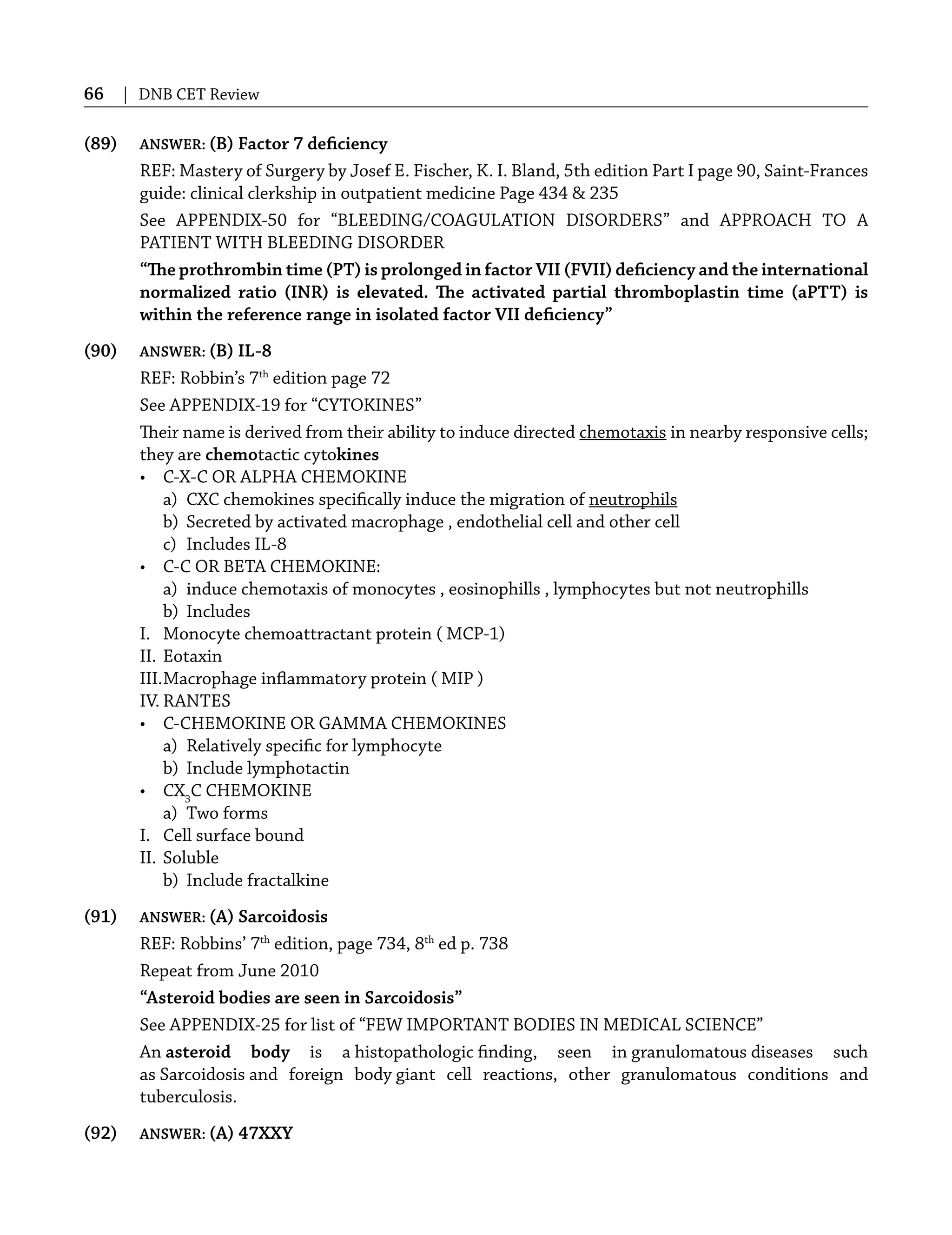 66 | DNB CET Review
(89) ANSWER: (B) Factor 7 deﬁciency
REF: Mastery of Surgery by Josef E. Fischer, K. I. Bland, 5th edition Part I page 90, Saint-Frances
guide: clinical clerkship in outpatient medicine Page 434 & 235
See APPENDIX-50 for “BLEEDING/COAGULATION DISORDERS” and APPROACH TO A
PATIENT WITH BLEEDING DISORDER
“The prothrombin time (PT) is prolonged in factor VII (FVII) deﬁciency and the international
normalized ratio (INR) is elevated. The activated partial thromboplastin time (aPTT) is
within the reference range in isolated factor VII deﬁciency”
(90) ANSWER: (B) IL-8
REF: Robbin’s 7th
edition page 72
See APPENDIX-19 for “CYTOKINES”
Their name is derived from their ability to induce directed chemotaxis in nearby responsive cells;
they are chemotactic cytokines
• C-X-C OR ALPHA CHEMOKINE
a) CXC chemokines speciﬁcally induce the migration of neutrophils
b) Secreted by activated macrophage , endothelial cell and other cell
c) Includes IL-8
• C-C OR BETA CHEMOKINE:
a) induce chemotaxis of monocytes , eosinophills , lymphocytes but not neutrophills
b) Includes
I. Monocyte chemoattractant protein ( MCP-1)
II. Eotaxin
III.Macrophage inﬂammatory protein ( MIP )
IV. RANTES
• C-CHEMOKINE OR GAMMA CHEMOKINES
a) Relatively speciﬁc for lymphocyte
b) Include lymphotactin
• CX3
C CHEMOKINE
a) Two forms
I. Cell surface bound
II. Soluble
b) Include fractalkine
(91) ANSWER: (A) Sarcoidosis
REF: Robbins’ 7th
edition, page 734, 8th
ed p. 738
Repeat from June 2010
“Asteroid bodies are seen in Sarcoidosis”
See APPENDIX-25 for list of “FEW IMPORTANT BODIES IN MEDICAL SCIENCE”
An asteroid body is a histopathologic ﬁnding, seen in granulomatous diseases such
as Sarcoidosis and foreign body giant cell reactions, other granulomatous conditions and
tuberculosis.
(92) ANSWER: (A) 47XXY
 