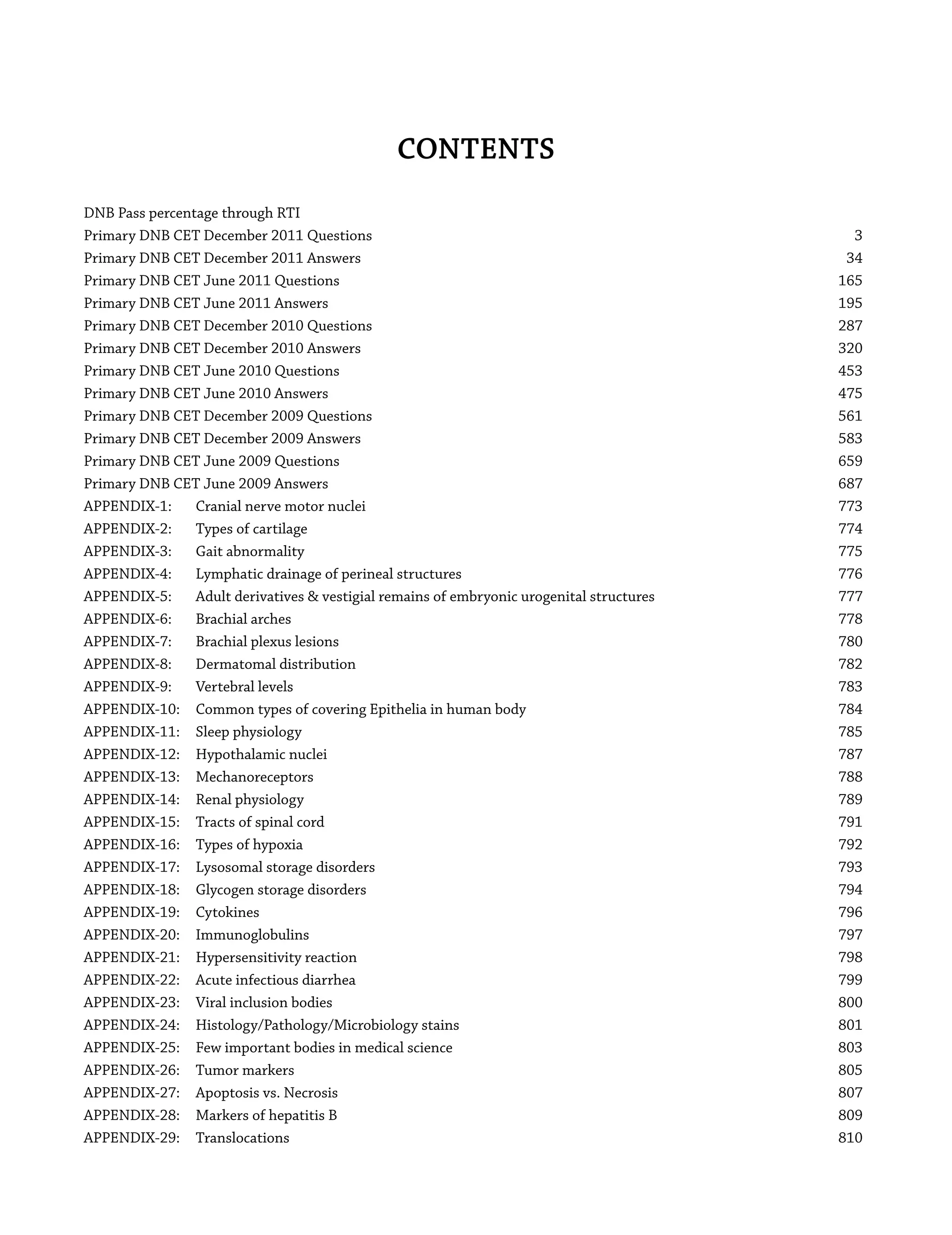 CONTENTS
DNB Pass percentage through RTI
Primary DNB CET December 2011 Questions 3
Primary DNB CET December 2011 Answers 34
Primary DNB CET June 2011 Questions 165
Primary DNB CET June 2011 Answers 195
Primary DNB CET December 2010 Questions 287
Primary DNB CET December 2010 Answers 320
Primary DNB CET June 2010 Questions 453
Primary DNB CET June 2010 Answers 475
Primary DNB CET December 2009 Questions 561
Primary DNB CET December 2009 Answers 583
Primary DNB CET June 2009 Questions 659
Primary DNB CET June 2009 Answers 687
APPENDIX-1: Cranial nerve motor nuclei 773
APPENDIX-2: Types of cartilage 774
APPENDIX-3: Gait abnormality 775
APPENDIX-4: Lymphatic drainage of perineal structures 776
APPENDIX-5: Adult derivatives & vestigial remains of embryonic urogenital structures 777
APPENDIX-6: Brachial arches 778
APPENDIX-7: Brachial plexus lesions 780
APPENDIX-8: Dermatomal distribution 782
APPENDIX-9: Vertebral levels 783
APPENDIX-10: Common types of covering Epithelia in human body 784
APPENDIX-11: Sleep physiology 785
APPENDIX-12: Hypothalamic nuclei 787
APPENDIX-13: Mechanoreceptors 788
APPENDIX-14: Renal physiology 789
APPENDIX-15: Tracts of spinal cord 791
APPENDIX-16: Types of hypoxia 792
APPENDIX-17: Lysosomal storage disorders 793
APPENDIX-18: Glycogen storage disorders 794
APPENDIX-19: Cytokines 796
APPENDIX-20: Immunoglobulins 797
APPENDIX-21: Hypersensitivity reaction 798
APPENDIX-22: Acute infectious diarrhea 799
APPENDIX-23: Viral inclusion bodies 800
APPENDIX-24: Histology/Pathology/Microbiology stains 801
APPENDIX-25: Few important bodies in medical science 803
APPENDIX-26: Tumor markers 805
APPENDIX-27: Apoptosis vs. Necrosis 807
APPENDIX-28: Markers of hepatitis B 809
APPENDIX-29: Translocations 810
 