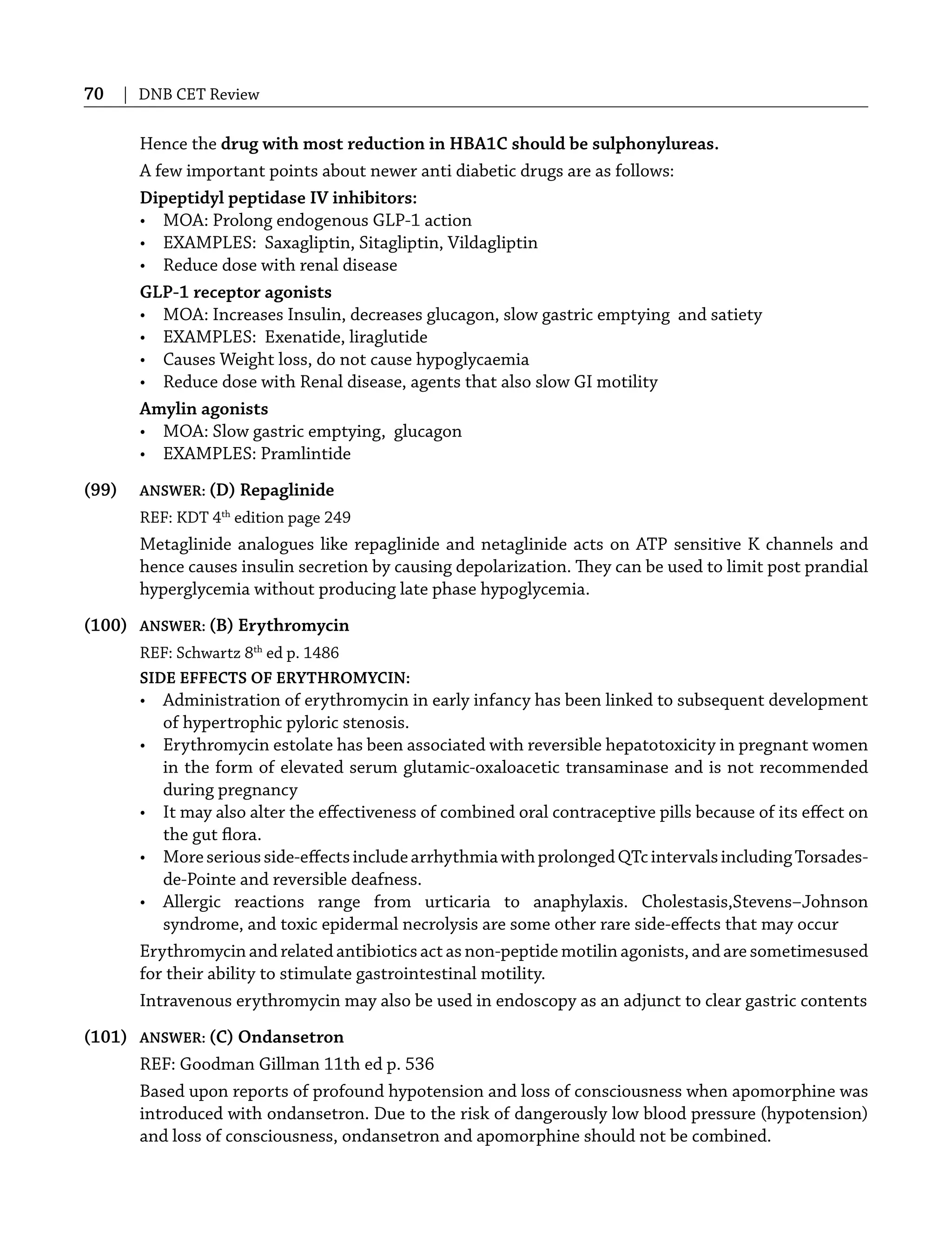 70 | DNB CET Review
Hence the drug with most reduction in HBA1C should be sulphonylureas.
A few important points about newer anti diabetic drugs are as follows:
Dipeptidyl peptidase IV inhibitors:
• MOA: Prolong endogenous GLP-1 action
• EXAMPLES: Saxagliptin, Sitagliptin, Vildagliptin
• Reduce dose with renal disease
GLP-1 receptor agonists
• MOA: Increases Insulin, decreases glucagon, slow gastric emptying and satiety
• EXAMPLES: Exenatide, liraglutide
• Causes Weight loss, do not cause hypoglycaemia
• Reduce dose with Renal disease, agents that also slow GI motility
Amylin agonists
• MOA: Slow gastric emptying, glucagon
• EXAMPLES: Pramlintide
(99) ANSWER: (D) Repaglinide
REF: KDT 4th
edition page 249
Metaglinide analogues like repaglinide and netaglinide acts on ATP sensitive K channels and
hence causes insulin secretion by causing depolarization. They can be used to limit post prandial
hyperglycemia without producing late phase hypoglycemia.
(100) ANSWER: (B) Erythromycin
REF: Schwartz 8th
ed p. 1486
SIDE EFFECTS OF ERYTHROMYCIN:
• Administration of erythromycin in early infancy has been linked to subsequent development
of hypertrophic pyloric stenosis.
• Erythromycin estolate has been associated with reversible hepatotoxicity in pregnant women
in the form of elevated serum glutamic-oxaloacetic transaminase and is not recommended
during pregnancy
• It may also alter the eﬀectiveness of combined oral contraceptive pills because of its eﬀect on
the gut ﬂora.
• Moreseriousside-eﬀectsincludearrhythmiawithprolongedQTcintervalsincludingTorsades-
de-Pointe and reversible deafness.
• Allergic reactions range from urticaria to anaphylaxis. Cholestasis,Stevens–Johnson
syndrome, and toxic epidermal necrolysis are some other rare side-eﬀects that may occur
Erythromycin and related antibiotics act as non-peptide motilin agonists, and are sometimesused
for their ability to stimulate gastrointestinal motility.
Intravenous erythromycin may also be used in endoscopy as an adjunct to clear gastric contents
(101) ANSWER: (C) Ondansetron
REF: Goodman Gillman 11th ed p. 536
Based upon reports of profound hypotension and loss of consciousness when apomorphine was
introduced with ondansetron. Due to the risk of dangerously low blood pressure (hypotension)
and loss of consciousness, ondansetron and apomorphine should not be combined.
 