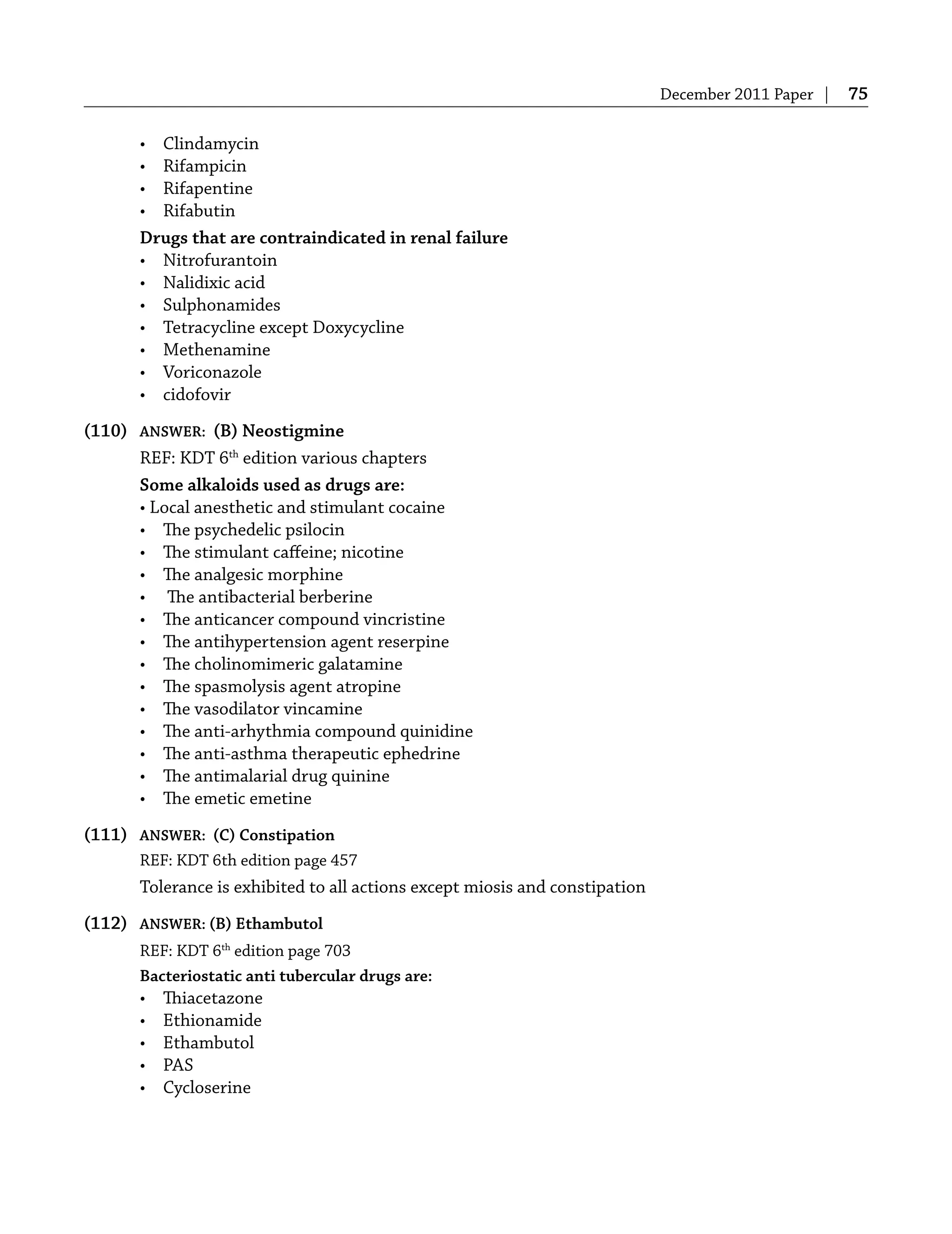 December 2011 Paper | 75
• Clindamycin
• Rifampicin
• Rifapentine
• Rifabutin
Drugs that are contraindicated in renal failure
• Nitrofurantoin
• Nalidixic acid
• Sulphonamides
• Tetracycline except Doxycycline
• Methenamine
• Voriconazole
• cidofovir
(110) ANSWER: (B) Neostigmine
REF: KDT 6th
edition various chapters
Some alkaloids used as drugs are:
• Local anesthetic and stimulant cocaine
• The psychedelic psilocin
• The stimulant caﬀeine; nicotine
• The analgesic morphine
• The antibacterial berberine
• The anticancer compound vincristine
• The antihypertension agent reserpine
• The cholinomimeric galatamine
• The spasmolysis agent atropine
• The vasodilator vincamine
• The anti-arhythmia compound quinidine
• The anti-asthma therapeutic ephedrine
• The antimalarial drug quinine
• The emetic emetine
(111) ANSWER: (C) Constipation
REF: KDT 6th edition page 457
Tolerance is exhibited to all actions except miosis and constipation
(112) ANSWER: (B) Ethambutol
REF: KDT 6th
edition page 703
Bacteriostatic anti tubercular drugs are:
• Thiacetazone
• Ethionamide
• Ethambutol
• PAS
• Cycloserine
 