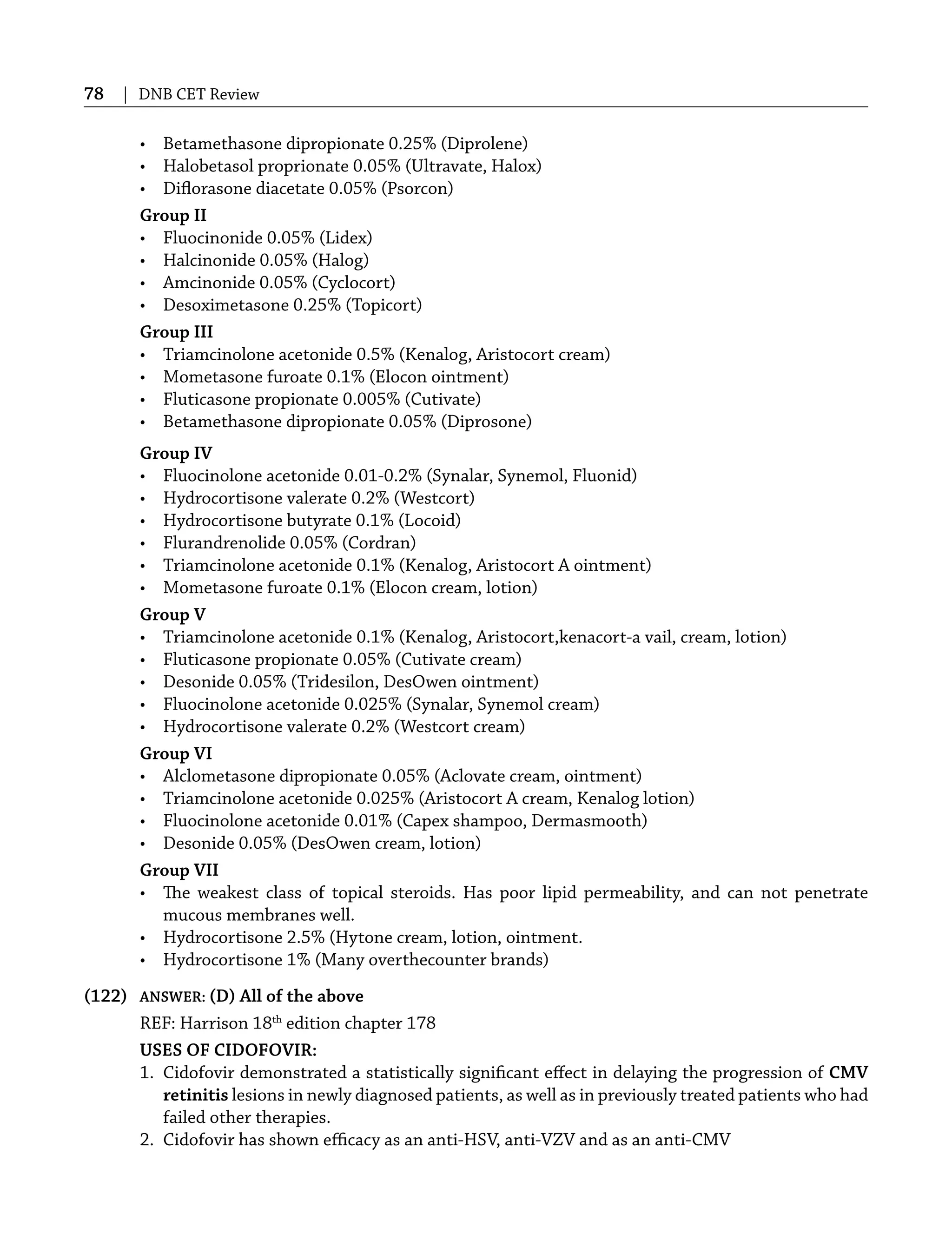78 | DNB CET Review
• Betamethasone dipropionate 0.25% (Diprolene)
• Halobetasol proprionate 0.05% (Ultravate, Halox)
• Diﬂorasone diacetate 0.05% (Psorcon)
Group II
• Fluocinonide 0.05% (Lidex)
• Halcinonide 0.05% (Halog)
• Amcinonide 0.05% (Cyclocort)
• Desoximetasone 0.25% (Topicort)
Group III
• Triamcinolone acetonide 0.5% (Kenalog, Aristocort cream)
• Mometasone furoate 0.1% (Elocon ointment)
• Fluticasone propionate 0.005% (Cutivate)
• Betamethasone dipropionate 0.05% (Diprosone)
Group IV
• Fluocinolone acetonide 0.01-0.2% (Synalar, Synemol, Fluonid)
• Hydrocortisone valerate 0.2% (Westcort)
• Hydrocortisone butyrate 0.1% (Locoid)
• Flurandrenolide 0.05% (Cordran)
• Triamcinolone acetonide 0.1% (Kenalog, Aristocort A ointment)
• Mometasone furoate 0.1% (Elocon cream, lotion)
Group V
• Triamcinolone acetonide 0.1% (Kenalog, Aristocort,kenacort-a vail, cream, lotion)
• Fluticasone propionate 0.05% (Cutivate cream)
• Desonide 0.05% (Tridesilon, DesOwen ointment)
• Fluocinolone acetonide 0.025% (Synalar, Synemol cream)
• Hydrocortisone valerate 0.2% (Westcort cream)
Group VI
• Alclometasone dipropionate 0.05% (Aclovate cream, ointment)
• Triamcinolone acetonide 0.025% (Aristocort A cream, Kenalog lotion)
• Fluocinolone acetonide 0.01% (Capex shampoo, Dermasmooth)
• Desonide 0.05% (DesOwen cream, lotion)
Group VII
• The weakest class of topical steroids. Has poor lipid permeability, and can not penetrate
mucous membranes well.
• Hydrocortisone 2.5% (Hytone cream, lotion, ointment.
• Hydrocortisone 1% (Many overthecounter brands)
(122) ANSWER: (D) All of the above
REF: Harrison 18th
edition chapter 178
USES OF CIDOFOVIR:
1. Cidofovir demonstrated a statistically signiﬁcant eﬀect in delaying the progression of CMV
retinitis lesions in newly diagnosed patients, as well as in previously treated patients who had
failed other therapies.
2. Cidofovir has shown eﬃcacy as an anti-HSV, anti-VZV and as an anti-CMV
 