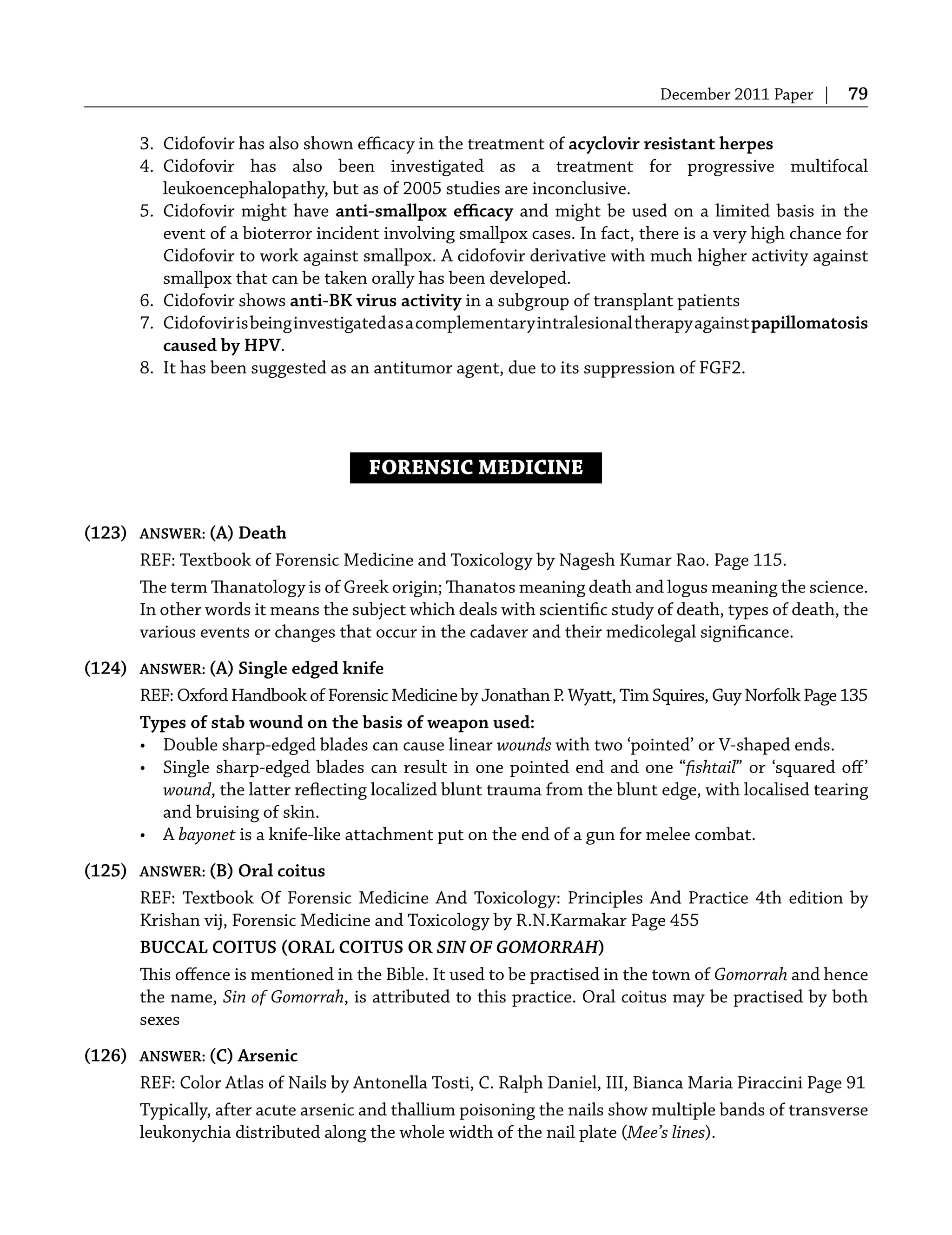 December 2011 Paper | 79
3. Cidofovir has also shown eﬃcacy in the treatment of acyclovir resistant herpes
4. Cidofovir has also been investigated as a treatment for progressive multifocal
leukoencephalopathy, but as of 2005 studies are inconclusive.
5. Cidofovir might have anti-smallpox eﬃcacy and might be used on a limited basis in the
event of a bioterror incident involving smallpox cases. In fact, there is a very high chance for
Cidofovir to work against smallpox. A cidofovir derivative with much higher activity against
smallpox that can be taken orally has been developed.
6. Cidofovir shows anti-BK virus activity in a subgroup of transplant patients
7. Cidofovirisbeinginvestigatedasacomplementaryintralesionaltherapyagainstpapillomatosis
caused by HPV.
8. It has been suggested as an antitumor agent, due to its suppression of FGF2.
FORENSIC MEDICINE
(123) ANSWER: (A) Death
REF: Textbook of Forensic Medicine and Toxicology by Nagesh Kumar Rao. Page 115.
The term Thanatology is of Greek origin; Thanatos meaning death and logus meaning the science.
In other words it means the subject which deals with scientiﬁc study of death, types of death, the
various events or changes that occur in the cadaver and their medicolegal signiﬁcance.
(124) ANSWER: (A) Single edged knife
REF: Oxford Handbook of Forensic Medicine by Jonathan P. Wyatt, Tim Squires, Guy Norfolk Page 135
Types of stab wound on the basis of weapon used:
• Double sharp-edged blades can cause linear wounds with two ‘pointed’ or V-shaped ends.
• Single sharp-edged blades can result in one pointed end and one “ﬁshtail” or ‘squared oﬀ’
wound, the latter reﬂecting localized blunt trauma from the blunt edge, with localised tearing
and bruising of skin.
• A bayonet is a knife-like attachment put on the end of a gun for melee combat.
(125) ANSWER: (B) Oral coitus
REF: Textbook Of Forensic Medicine And Toxicology: Principles And Practice 4th edition by
Krishan vij, Forensic Medicine and Toxicology by R.N.Karmakar Page 455
BUCCAL COITUS (ORAL COITUS OR SIN OF GOMORRAH)
This oﬀence is mentioned in the Bible. It used to be practised in the town of Gomorrah and hence
the name, Sin of Gomorrah, is attributed to this practice. Oral coitus may be practised by both
sexes
(126) ANSWER: (C) Arsenic
REF: Color Atlas of Nails by Antonella Tosti, C. Ralph Daniel, III, Bianca Maria Piraccini Page 91
Typically, after acute arsenic and thallium poisoning the nails show multiple bands of transverse
leukonychia distributed along the whole width of the nail plate (Mee’s lines).
 