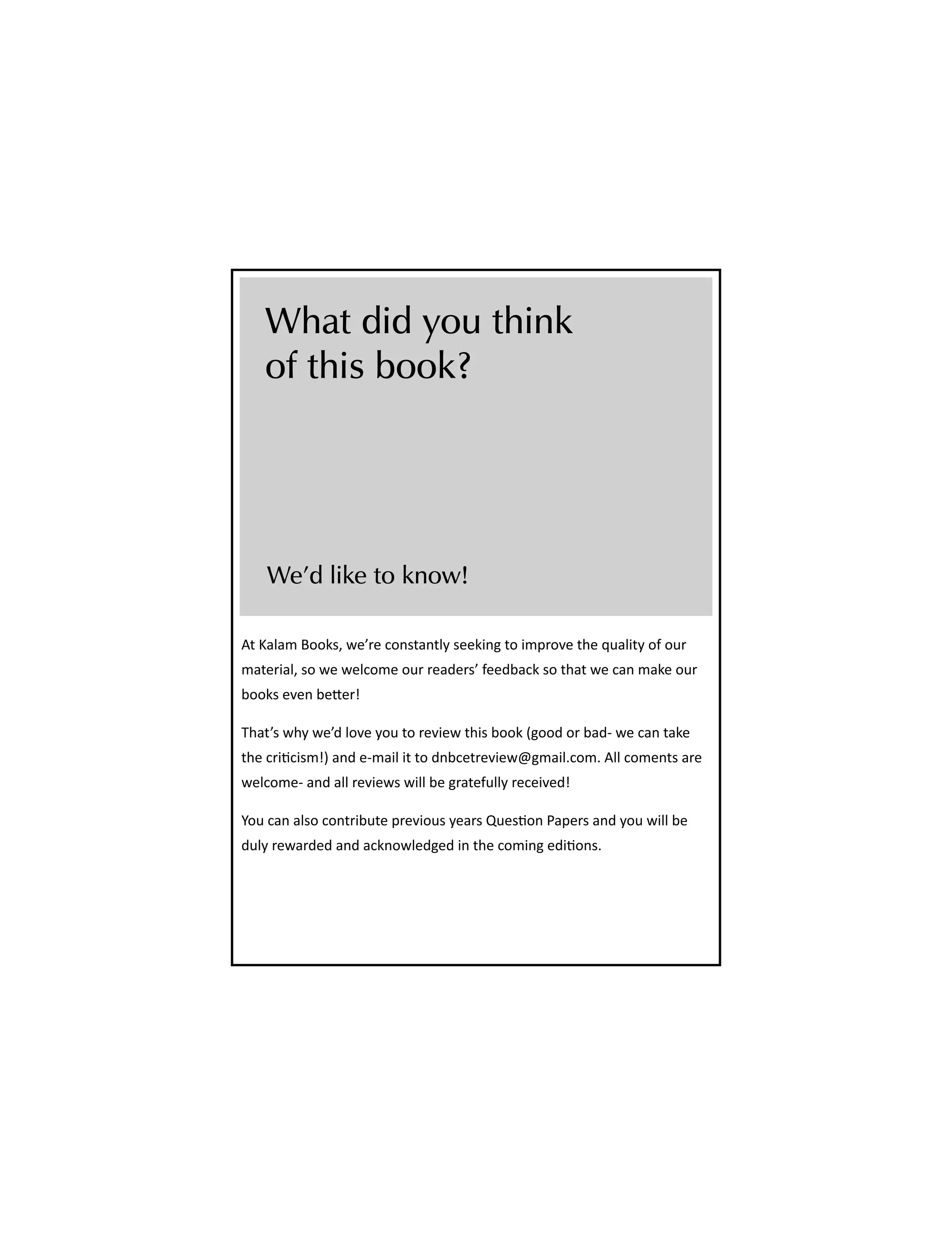 882 | DNB CET Review
We’d like to know!
What did you think
of this book?
At Kalam Books, we’re constantly seeking to improve the quality of our
material, so we welcome our readers’ feedback so that we can make our
books even beƩer!
That’s why we’d love you to review this book (good or bad- we can take
the criƟcism!) and e-mail it to dnbcetreview@gmail.com. All coments are
welcome- and all reviews will be gratefully received!
You can also contribute previous years QuesƟon Papers and you will be
duly rewarded and acknowledged in the coming ediƟons.
 