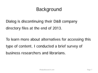 Background
Dialog is discontinuing their D&B company
directory files at the end of 2013.
To learn more about alternatives for accessing this
type of content, I conducted a brief survey of
business researchers and librarians.
PhelpsResearch.com Page 1
 