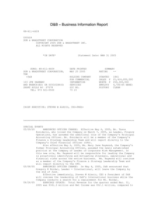 D&B – Business Information Report
88-411-4609

050509
DUN & BRADSTREET CORPORATION
         COPYRIGHT 2005 DUN & BRADSTREET INC.
         ALL RIGHTS RESERVED



              *IN DATE*                Statement Date: MAR 31 2005




     DUNS: 88-411-4609           DATE PRINTED             SUMMARY
DUN & BRADSTREET CORPORATION,    MAY 25 2005          RATING    --
THE
  +D&B                           HOLDING COMPANY      STARTED   1841
                                 FOR COMMERCIAL       SALES F   $1,414,000,000
103 JFK PARKWAY                  INFORMATION          WORTH F   $50,300,000
AND BRANCH(ES) OR DIVISION(S)    SERVICES             EMPLOYS   4,700(65 HERE)
SHORT HILLS NJ 07078             SIC NO.              HISTORY   CLEAR
     TEL: 973 921-5500           73 23




CHIEF EXECUTIVE: STEVEN W ALESIO, CEO-PRES+




===============================================================================

SPECIAL EVENTS
05/09/05       ANNOUNCED OFFICER CHANGE: Effective May 6, 2005, Mr. Tasos
         Konidaris, who joined the Company on March 7, 2005, as Leader, Finance
         Operations, has assumed the additional role of the Company's Principal
         Accounting Officer. Mr. Konidaris will be a member of the Company's
         Finance & Strategy Leadership Team and will report directly to the
         Company's Chief Financial Officer (CFO).
               Also effective May 6, 2005, Ms. Mary Jane Raymond, the Company's
         former Principal Accounting Officer, assumed the newly established
         position at the Company of Leader of Corporate Risk Management. In
         this new role, Ms. Raymond will be responsible for leading the Company
         in proactively identifying and mitigating strategic, operational and
         financial risks across the entire business. Ms. Raymond will continue
         as a member of the Company's Finance & Strategy Leadership Team and
         will report directly to the CFO.
05/04/05       ANNOUNCED OFFICER CHANGE: On May 4, 2005, D&B announced that
         Gregory E Nordal, Leader - International, will leave the Company by
         the end of June.
               Effective immediately, Steven W Alesio, CEO & President of D&B
         will oversee the leadership of D&B's International business while the
         Company conducts a search for a replacement for Mr. Nordal.
04/26/05       EARNINGS UPDATE: Total Revenue for the quarter ended Mar. 31,
         2005 was $341.3 million and Net Income was $52.1 million, compared to
 