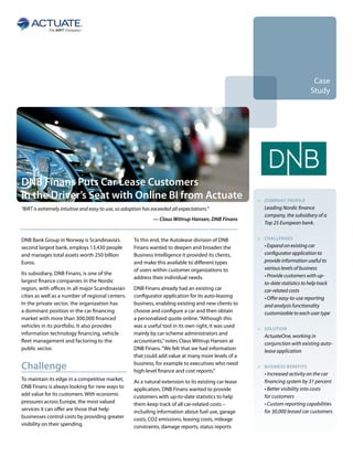 Case
                                                                                                                                  Study




DNB Finans Puts Car Lease Customers
in the Driver’s Seat with Online BI from Actuate                                                        >	 Company profile
“BIRT is extremely intuitive and easy to use, so adoption has exceeded all expectations.”               	   Leading Nordic finance
                                                                                                            company, the subsidiary of a
                                                              — Claus Wittrup Hansen, DNB Finans
                                                                                                            Top 25 European bank.


DNB Bank Group in Norway is Scandinavia’s            To this end, the Autolease division of DNB         >	Challenges

second largest bank, employs 13,430 people           Finans wanted to deepen and broaden the            	   • Expand on existing car
and manages total assets worth 250 billion           Business Intelligence it provided its clients,         configurator application to
Euros.                                               and make this available to different types             provide information useful to
                                                     of users within customer organizations to              various levels of business
Its subsidiary, DNB Finans, is one of the                                                                   • Provide customers with up-
                                                     address their individual needs.
largest finance companies in the Nordic                                                                     to-date statistics to help track
region, with offices in all major Scandinavian       DNB Finans already had an existing car                 car-related costs
cities as well as a number of regional centers.      configurator application for its auto-leasing          • Offer easy-to-use reporting
In the private sector, the organization has          business, enabling existing and new clients to         and analysis functionality
a dominant position in the car financing             choose and configure a car and then obtain             customizable to each user type
market with more than 300,000 financed               a personalized quote online. “Although this
vehicles in its portfolio. It also provides          was a useful tool in its own right, it was used    >	solution
information technology financing, vehicle            mainly by car-scheme administrators and            	   ActuateOne, working in
fleet management and factoring to the                accountants,” notes Claus Wittrup Hansen at            conjunction with existing auto-
public sector.                                       DNB Finans. “We felt that we had information           lease application
                                                     that could add value at many more levels of a

Challenge                                            business, for example to executives who need
                                                     high-level finance and cost reports.”
                                                                                                        >	business benefits
                                                                                                        	   • Increased activity on the car
To maintain its edge in a competitive market,        As a natural extension to its existing car-lease       financing system by 31 percent
DNB Finans is always looking for new ways to         application, DNB Finans wanted to provide              • Better visibility into costs
add value for its customers. With economic           customers with up-to-date statistics to help           for customers
pressures across Europe, the most valued             them keep track of all car-related costs –             • Custom reporting capabilities
services it can offer are those that help            including information about fuel use, garage           for 30,000 leased car customers
businesses control costs by providing greater        costs, CO2 emissions, leasing costs, mileage
visibility on their spending.                        constraints, damage reports, status reports
 