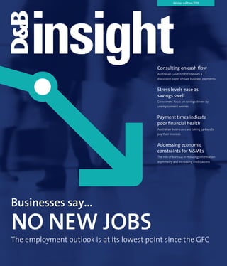 Winter edition 2013
Businesses say...
NO NEW JOBS
The employment outlook is at its lowest point since the GFC
Consulting on cash flow
Australian Government releases a
discussion paper on late business payments
Stress levels ease as
savings swell
Consumers’ focus on savings driven by
unemployment worries
Payment times indicate
poor financial health
Australian businesses are taking 54 days to
pay their invoices
Addressing economic
constraints for MSMEs
The role of bureaus in reducing information
asymmetry and increasing credit access
 