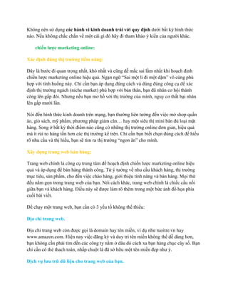 Không nên sử dụng các hành vi kinh doanh trái với quy định dƣới bất kỳ hình thức
nào. Nếu không chắc chắn về một cái gì đó hãy đi tham khảo ý kiến của ngƣời khác.
chiến lƣợc marketing online:
Xác định đúng thị trƣờng tiềm năng:
Đây là bƣớc đi quan trọng nhất, khó nhất và cũng dễ mắc sai lầm nhất khi hoạch định
chiến lƣợc marketing online hiệu quả. Ngạn ngữ “Sai một li đi một dặm” vô cùng phù
hợp với tình huống này. Chỉ cần bạn áp dụng đúng cách và dùng đúng công cụ để xác
định thị trƣờng ngách (niche market) phù hợp với bản thân, bạn đã nhân cơ hội thành
công lên gấp đôi. Nhƣng nếu bạn mơ hồ với thị trƣờng của mình, nguy cơ thất bại nhân
lên gấp mƣời lần.
Nói đến hình thức kinh doanh trên mạng, bạn thƣờng liên tƣởng đến việc mở shop quần
áo, giỏ sách, mỹ phẩm, phƣơng pháp giảm cân… hay một siêu thị mini bán đủ loại mặt
hàng. Song ở bất kỳ thời điểm nào cũng có những thị trƣờng online đơn giản, hiệu quả
mà ít rủi ro hàng tồn hơn các thị trƣờng kể trên. Chỉ cần bạn biết chọn đúng cách để hiểu
rõ nhu cầu và thị hiếu, bạn sẽ tìm ra thị trƣờng “ngon ăn” cho mình.
Xây dựng trang web bán hàng:
Trang web chính là công cụ trung tâm để hoạch định chiến lƣợc marketing online hiệu
quả và áp dụng để bán hàng thành công. Từ ý tƣởng về nhu cầu khách hàng, thị trƣờng
mục tiêu, sản phẩm, cho đến việc chào hàng, giới thiệu tính năng và bán hàng. Mọi thứ
đều nằm gọn trong trang web của bạn. Nói cách khác, trang web chính là chiếc cầu nối
giữa bạn và khách hàng. Điều này sẽ đƣợc làm rõ thêm trong một bức ảnh đồ họa phía
cuối bài viết.
Để chạy một trang web, bạn cần có 3 yếu tố không thể thiếu:
Địa chỉ trang web.
Địa chỉ trang web còn đƣợc gọi là domain hay tên miền, ví dụ nhƣ tuoitre.vn hay
www.amazon.com. Hiện nay việc đăng ký và duy trì tên miền không thể dễ dàng hơn,
bạn không cần phải tìm đến các công ty nằm ở đâu đó cách xa bạn hàng chục cây số. Bạn
chỉ cần có thẻ thach toán, nhấp chuột là đã sở hữu một tên miền đẹp nhƣ ý.
Dịch vụ lƣu trữ dữ liệu cho trang web của bạn.
 