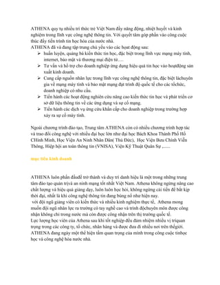 ATHENA quy tụ nhiều trí thức trẻ Việt Nam đầy năng động, nhiệt huyết và kinh
nghiệm trong lĩnh vực công nghệ thông tin. Với quyết tâm góp phần vào công cuộc
thúc đẩy tiến trình tin học hóa của nƣớc nhà.
ATHENA đã và đang tập trung chủ yếu vào các họat động sau:
 huấn luyện, quảng bá kiến thức tin học, đặc biệt trong lĩnh vực mạng máy tính,
internet, bảo mật và thƣơng mại điện tử….
 Tƣ vấn và hổ trợ cho doanh nghiệp ứng dụng hiệu quả tin học vào hoạtđộng sản
xuất kinh doanh.
 Cung cấp nguồn nhân lực trong lĩnh vực công nghệ thông tin, đặc biệt làchuyên
gia về mạng máy tính và bảo mật mạng đạt trình độ quốc tế cho các tổchức,
doanh nghiệp có nhu cầu.
 Tiến hành các hoạt động nghiên cứu nâng cao kiến thức tin học và phát triển cơ
sở dữ liệu thông tin về các ứng dụng và sự cố mạng.
 Tiến hành các dịch vụ ứng cứu khẩn cấp cho doanh nghiệp trong trƣờng hợp
xảy ra sự cố máy tính.
Ngoài chƣơng trình đào tạo, Trung tâm ATHENA còn có nhiều chƣơng trình hợp tác
và trao đổi công nghệ với nhiều đại học lớn nhƣ đại học Bách Khoa Thành Phố Hồ
CHính Minh, Học Viện An Ninh Nhân Dân( Thủ Đức), Học Viện Bƣu Chính Viễn
Thông, Hiệp hội an toàn thông tin (VNISA), Viện Kỹ Thuật Quân Sự ,......
mục tiêu kinh doanh
ATHENA luôn phấn đấuđể trở thành và duy trì danh hiệu là một trong những trung
tâm đào tạo quản trịvà an ninh mạng tốt nhất Việt Nam. Athena không ngừng nâng cao
chất lƣợng và hiệu quả giảng dạy, luôn luôn học hỏi, không ngừng cải tiến để bắt kịp
thời đại, nhất là khi công nghệ thông tin đang bùng nổ nhƣ hiện nay.
với đội ngũ giảng viên có kiến thức và nhiều kinh nghiệm thực tế, Athena mong
muốn đội ngũ nhân lực ra trƣờng có tay nghề cao và trình độchuyên môn đƣợc công
nhận không chỉ trong nƣớc mà còn đƣợc công nhận trên thị trƣờng quốc tế.
Lực lƣợng học viên của Athena sau khi tốt nghiệp đều đảm nhiệm nhiều vị tríquan
trọng trong các công ty, tổ chức, nhân hàng và đƣợc đƣa đi nhiều nơi trên thếgiới.
ATHENA đang ngày một thể hiện tầm quan trọng của mình trong công cuộc tinhọc
học và công nghệ hóa nƣớc nhà.
 