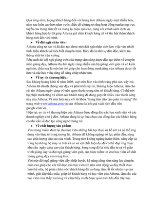 Qua từng năm, lƣợng khách hàng đến với trung tâm Athena ngày một nhiều hơn,
năm sau luôn cao hơn năm trƣớc. điều đó chứng tỏ rằng hoạt động marketing trực
tuyến của trung tâm tốt và mang lại hiệu quả cao, cùng với chính sách dịch vụ
khách hàng hợp lý đã giúp Athena giữ chân khách hàng cũ và thu hút thêm khách
hàng mới đến với mình.
Về đội ngũ nhân viên:
Athena cũng tự hào vì đã đào tạo đƣợc một đội ngũ nhân viên làm việc vừa nhiệt
tình, hiếu khách lại hiểu biết chuyên môn. Điều đó là nhờ sự đôn đốc, kiểm tra
thống nhất từ trên xuống.
Bên cạnh đó đội ngũ giảng viên của trung tâm cũng đƣợc đào tạo thêm về chuyên
môn giảng dạy, Athena thu hút ngày càng nhiều cán bộ giảng viên giỏi và có kinh
nghiệm, điều này là một lợi thế giúp cho hoạt động marketing của Athena đƣợc tốt
hơn và các học viên cũng dễ dàng chấp nhận hơn.
Về uy tín thƣơng hiệu:
Sau khủng hoảng kinh tế năm 2008, suýt nữa lâm vào tình trạng phá sản, vậy mà
Athena đã nhanh chóng vực dậy và phát triển uy tín, thƣơng hiệu Athena, làm cho
cái tên Athena ngày càng trở nên quen thuộc trong tâm trí khách hàng. Có thể nói
bộ phận marketing và chăm sóc khách hàng đã đóng góp rất nhiều vào thành công
này của Athena. Ví nhƣ hiện nay với từ khóa “trung tâm đào tạo quản trị mạng” thì
trang web www.athena.com.vn của Athena là kết quả xuất hiện đầu tiên
google.com.vn.
Hiện tại, uy tín và thƣơng hiệu của Athena đƣợc đông đảo các bạn sinh viên và các
doanh nghiệp chú ý đến. Athena đang là sự lựa chọn của đông đảo các khách hàng
có nhu cầu về đào tạo công nghệ thông tin.
Về chất lƣợng sản phẩm:
Với mong muốn đem lại cho học viên những bài học thực sự bổ ích và có thể ứng
dụng vào thực tế trong tƣơng lai. Athena đã không ngừng nỗ lực phấn đấu, nâng
cao chất lƣợng đào tạo của mình. Trung tâm không ngừng hoàn thiện, nâng cấp và
trang bị những bộ máy vi tính và cơ sở vật chất hiện đại để có thể đáp ứng đƣợc
nhu cầu ngày càng cao của khách hàng. Song song đó là việc đầu tƣ cả về giáo
trình giảng dạy và đội ngũ giảng viên giỏi, tạo đƣợc niềm tin cho học viên về chất
lƣợng giảng dạy của trung tâm.
Với một đội ngũ giảng viên đầy nhiệt huyết, kỹ năng cũng nhƣ năng lực chuyên
môn cao giúp cho các tiết học của học viên trở nên sinh động và đầy thiết thực.
hơn thế nữa, bộ phận chăm sóc khách hàng đã và đang làm rất tốt nhiệm vụ của
mình, giải đáp thắc mắc, giúp đỡ khách hàng và học viên của Athena, làm cho các
học viên cảm thấy hài lòng và cảm thấy mình đƣợc quan tâm khi đến đây học.
 