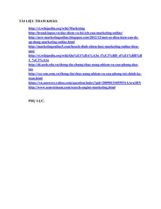 TÀI LIỆU THAM KHẢO.
http://vi.wikipedia.org/wiki/Marketing
http://brand.lapoo.vn/dac-diem-va-loi-ich-cua-marketing-online/
http://new-marketingonline.blogspot.com/2012/12/mot-so-dieu-kien-can-de-
ap-dung-marketing-online.html
http://marketingonline5.com/hoach-dinh-chien-luoc-marketing-online-hieu-
qua/
http://vi.wikipedia.org/wiki/Qu%E1%BA%A3n_l%C3%BD_d%E1%BB%B
1_%C3%A1n
http://dt.ussh.edu.vn/thong-tin-chung/chuc-nang-nhiem-vu-cua-phong-dao-
tao
http://vec-om.com.vn/thong-tin/chuc-nang-nhiem-vu-cua-phong-tai-chinh-ke-
toan.html
https://vn.answers.yahoo.com/question/index?qid=20090131055931AAra1RN
http://www.semvietnam.com/search-engine-marketing.html
PHỤ LỤC.
 