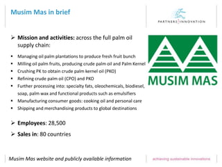 Musim Mas in brief
 Mission and activities: across the full palm oil
supply chain:
 Managing oil palm plantations to produce fresh fruit bunch
 Milling oil palm fruits, producing crude palm oil and Palm Kernel
 Crushing PK to obtain crude palm kernel oil (PKO)
 Refining crude palm oil (CPO) and PKO
 Further processing into: specialty fats, oleochemicals, biodiesel,
soap, palm wax and functional products such as emulsifiers
 Manufacturing consumer goods: cooking oil and personal care
 Shipping and merchandising products to global destinations
 Employees: 28,500
 Sales in: 80 countries
Musim Mas website and publicly available information
 