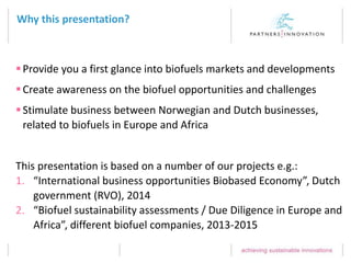 Why this presentation?
Provide you a first glance into biofuels markets and developments
Create awareness on the biofuel opportunities and challenges
Stimulate business between Norwegian and Dutch businesses,
related to biofuels in Europe and Africa
This presentation is based on a number of our projects e.g.:
1. “International business opportunities Biobased Economy”, Dutch
government (RVO), 2014
2. “Biofuel sustainability assessments / Due Diligence in Europe and
Africa”, different biofuel companies, 2013-2015
 
