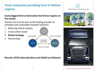 Truck companies providing Euro VI biofuel
engines
Renault, IVECO, Mercedes Benz and VOLVO are followers
Scania biggest fleet of alternative-fuel-driven engines on
the market
Scania’s aim is to be seen as the leading provider of
complete and sustainable transport solutions.
1. Reducing vehicle impacts
2. A low-carbon vision
3. Biofuel strategy
4. Partnerships
 