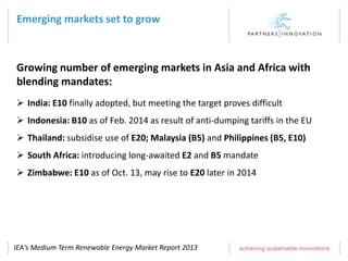 Emerging markets set to grow
IEA's Medium Term Renewable Energy Market Report 2013
 India: E10 finally adopted, but meeting the target proves difficult
 Indonesia: B10 as of Feb. 2014 as result of anti-dumping tariffs in the EU
 Thailand: subsidise use of E20; Malaysia (B5) and Philippines (B5, E10)
 South Africa: introducing long-awaited E2 and B5 mandate
 Zimbabwe: E10 as of Oct. 13, may rise to E20 later in 2014
Growing number of emerging markets in Asia and Africa with
blending mandates:
 