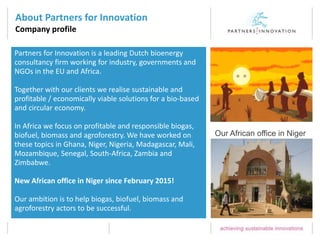 About Partners for Innovation
Company profile
Partners for Innovation is a leading Dutch bioenergy
consultancy firm working for industry, governments and
NGOs in the EU and Africa.
Together with our clients we realise sustainable and
profitable / economically viable solutions for a bio-based
and circular economy.
In Africa we focus on profitable and responsible biogas,
biofuel, biomass and agroforestry. We have worked on
these topics in Ghana, Niger, Nigeria, Madagascar, Mali,
Mozambique, Senegal, South-Africa, Zambia and
Zimbabwe.
New African office in Niger since February 2015!
Our ambition is to help biogas, biofuel, biomass and
agroforestry actors to be successful.
Our African office in Niger
 
