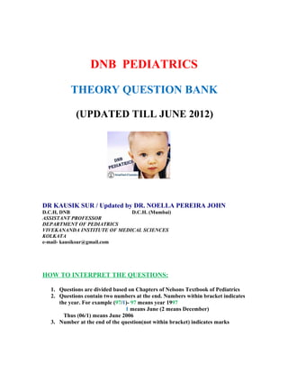 DNB PEDIATRICS

         THEORY QUESTION BANK

           (UPDATED TILL JUNE 2012)




DR KAUSIK SUR / Updated by DR. NOELLA PEREIRA JOHN
D.C.H, DNB                   D.C.H. (Mumbai)
ASSISTANT PROFESSOR
DEPARTMENT OF PEDIATRICS
VIVEKANANDA INSTITUTE OF MEDICAL SCIENCES
KOLKATA
e-mail- kausiksur@gmail.com




HOW TO INTERPRET THE QUESTIONS:

  1. Questions are divided based on Chapters of Nelsons Textbook of Pediatrics
  2. Questions contain two numbers at the end. Numbers within bracket indicates
     the year. For example (97/1)- 97 means year 1997
                                1 means June (2 means December)
       Thus (06/1) means June 2006
  3. Number at the end of the question(not within bracket) indicates marks
 