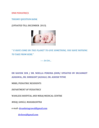 DNB PEDIATRICS
THEORY QUESTION BANK
(UPDATED TILL DECEMBER 2013)

“ U HAVE COME ON THIS PLANET TO GIVE SOMETHING; YOU HAVE NOTHING
TO TAKE FROM HERE.”
---- Sri Sri…

DR KAUSIK SUR / DR. NOELLA PEREIRA JOHN/ UPDATED BY DR.SANKET
AGRAWAL, DR. SHRIKANT JAGDALE, DR. ASHISH TITHE
MBBS, PEDIATRIC RESIDENTS
DEPARTMENT OF PEDIATRICS
WANLESS HOSPITAL AND MIRAJ MEDICAL CENTRE
MIRAJ, SANGLI, MAHARASHTRA
e-mail- drsanketagrawal@gmail.com
drshreej@gmail.com

 