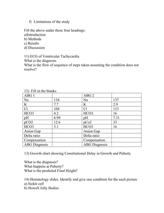 f) Limitations of the study
Fill the above under these four headings:
a)Introduction
b) Methods
c) Results
d) Discussion
11) ECG of Ventricular Tachycardia
What is the diagnosis
What is the flow of sequence of steps taken assuming the condition does not
resolve?

12) Fill in the blanks
ABG 1
Na
134
K
7.7
Cl
104
HCO3
4.2
pH
6.99
pCO2
12.6
HCO3
3.1
Anion Gap
Delta ratio
Compensation
ABG Diagnosis

ABG 2
Na
K
Cl
HCO3
pH
pCo2
HCO3
Anion Gap
Delta ratio
Compensation
ABG Diagnosis

137
2.9
113
16
7.31
33
16

13) Growth chart showing Constitutional Delay in Growth and Puberty
What is the diagnosis?
What happens at Puberty?
What is the predicted Final Height?
14) Hematology slides. Identify and give one condition for the each picture
a) Sickle cell
b) Howell Jolly Bodies

 