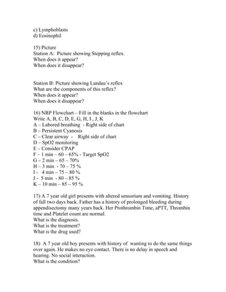 c) Lymphoblasts
d) Eosinophil
15) Picture
Station A: Picture showing Stepping reflex.
When does it appear?
When does it disappear?
Station B: Picture showing Landau’s reflex
What are the components of this reflex?
When does it appear?
When does it disappear?
16) NRP Flowchart – Fill in the blanks in the flowchart
Write A, B, C, D, E, G, H, I , J, K
A – Labored breathing - Right side of chart
B – Persistent Cyanosis
C – Clear airway - Right side of chart
D – SpO2 monitoring
E – Consider CPAP
F – 1 min – 60 – 65% - Target SpO2
G – 2 min – 65 – 70%
H – 3 min - 70 – 75 %
I - 4 min – 75 – 80 %
J - 5 min - 80 – 85 %
K – 10 min – 85 – 95 %
17) A 7 year old girl presents with altered sensorium and vomiting. History
of fall two days back. Father has a history of prolonged bleeding during
appendisectomy many years back. Her Prothrombin Time, aPTT, Thrombin
time and Platelet count are normal.
What is the diagnosis.
What is the treatment?
What is the drug used?
18) A 7 year old boy presents with history of wanting to do the same things
over again. He makes no eye contact. There is no delay in speech and
hearing. No social interaction.
What is the condition?

 