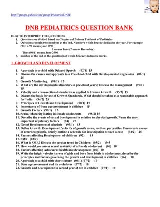 http://groups.yahoo.com/group/PediatricsDNB/



          DNB PEDIATRICS QUESTION BANK
HOW TO INTERPRET THE QUESTIONS
  1. Questions are divided based on Chapters of Nelsons Textbook of Pediatrics
  2. Questions contain two numbers at the end. Numbers within bracket indicates the year. For example
     (97/1)- 97 means year 1997
                              1 means June (2 means December)
       Thus (06/1) means June 2006
  3. number at the end of the question(not within bracket) indicates marks

1 .GROWTH AND DEVELOPMENT

   1. Approach to a child with Delayed Speech (02/1) 15
   2. Discuss the causes and approach to a Preschool child with Developmental Regression (02/1)
       25
   3. Growth Monitoring (98/1) 15
   4. What are the developmental disorders in preschool years? Discuss the management (97/1)
       15
   5. Velocity and cross-sectional standards as applied to Human Growth (95/2) 15
   6. Discuss the basis for use of Growth Standards. What should be taken as a reasonable approach
       for India (94/2) 25
   7. Principles of Growth and Development         (00/1) 15
   8. Importance of Bone age assessment in children 15
   9. Growth Factors (99/1) 15
   10. Sexual Maturity Rating in female adolescents        (95/2) 15
   11. Describe the events of sexual development in relation to physical growth. Name the most
       important regulatory factors     (94) 25
   12. Gessel Developmental schedule (93/1) 15
   13. Define Growth, Development, Velocity of growth mean, median, percentiles. Enumerate causes
       of retarded growth. Briefly outline a schedule for investigation of such a case (92/2) 25
   14. Factors affecting Development of children (92)        15
   15. SMR (03/2)
   16. What is SMR? Discuss the secular trend in Children (05/2)        5+5
   17. How would you assess sexual maturity of a female adolescent (06) 10
   18. Factors affecting Adolescent health and development (06) 10
   19. Write the height velocity curves of girls and boys from birth to adolescence, describe the
       principles and factors governing the growth and development in children (06)        10
   20. Approach to a child with short stature (06/1) (07/2) 10
   21. Bone age assessment and its usefulness (07/2) 10
   22. Growth and development in second year of life in children (07/1) 10
 