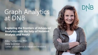 Graph Analytics
at DNB
Exploring the frontiers of Advanced
Analytics with the help of Network
Analysis and Neo4J
Aiko Yamashita, PhD.
Data Scientist
Center of Excellence in Advanced Analytics
 