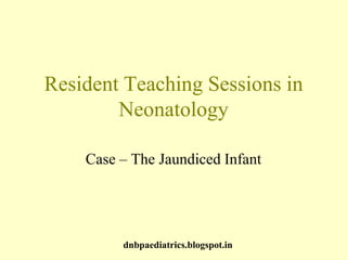 Resident Teaching Sessions in
Neonatology
Case – The Jaundiced Infant
dnbpaediatrics.blogspot.in
 