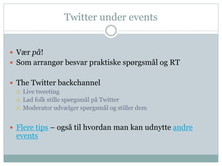 Twitter under events 
 Vær på! 
 Som arrangør besvar praktiske spørgsmål og RT 
 The Twitter backchannel 
 Live tweeting 
 Lad folk stille spørgsmål på Twitter 
 Moderator udvælger spørgsmål og stiller dem 
 Flere tips – også til hvordan man kan udnytte andre 
events 
 