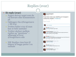 Replies (svar) 
 Et reply (svar) 
 Nogen skriver noget som du 
vil besvare eller kommentere 
på 
 Opbygges vha @brugernavn 
+ dit svar 
 Twitter linker svar så man 
kan se hele samtaler 
 Twitter skelner mellem 
replies og “mentions” – 
afhængig af hvor 
@brugernavn står 
 NB! Replies vises kun til 
følgere af begge parter i en 
samtale 
 