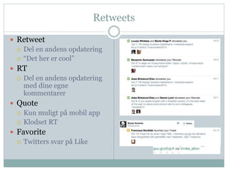 Retweets 
 Retweet 
 Del en andens opdatering 
 “Det her er cool” 
 RT 
 Del en andens opdatering 
med dine egne 
kommentarer 
 Quote 
 Kun muligt på mobil app 
 Klodset RT 
 Favorite 
 Twitters svar på Like 
 
