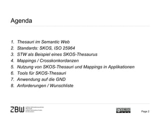 Agenda
1. Thesauri im Semantic Web
2. Standards: SKOS, ISO 25964
3. STW als Beispiel eines SKOS-Thesaurus
4. Mappings / Crosskonkordanzen
5. Nutzung von SKOS-Thesauri und Mappings in Applikationen
6. Tools für SKOS-Thesauri
7. Anwendung auf die GND
8. Anforderungen / Wunschliste
Page 2
 